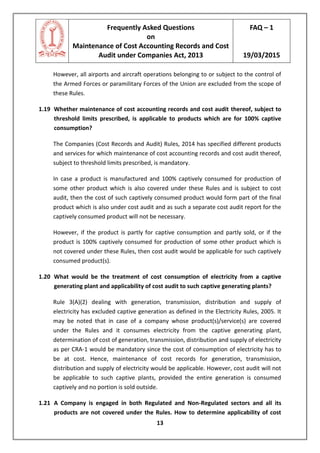 Frequently Asked Questions
on
Maintenance of Cost Accounting Records and Cost
Audit under Companies Act, 2013
FAQ – 1
19/03/2015
13
However, all airports and aircraft operations belonging to or subject to the control of
the Armed Forces or paramilitary Forces of the Union are excluded from the scope of
these Rules.
1.19 Whether maintenance of cost accounting records and cost audit thereof, subject to
threshold limits prescribed, is applicable to products which are for 100% captive
consumption?
The Companies (Cost Records and Audit) Rules, 2014 has specified different products
and services for which maintenance of cost accounting records and cost audit thereof,
subject to threshold limits prescribed, is mandatory.
In case a product is manufactured and 100% captively consumed for production of
some other product which is also covered under these Rules and is subject to cost
audit, then the cost of such captively consumed product would form part of the final
product which is also under cost audit and as such a separate cost audit report for the
captively consumed product will not be necessary.
However, if the product is partly for captive consumption and partly sold, or if the
product is 100% captively consumed for production of some other product which is
not covered under these Rules, then cost audit would be applicable for such captively
consumed product(s).
1.20 What would be the treatment of cost consumption of electricity from a captive
generating plant and applicability of cost audit to such captive generating plants?
Rule 3(A)(2) dealing with generation, transmission, distribution and supply of
electricity has excluded captive generation as defined in the Electricity Rules, 2005. It
may be noted that in case of a company whose product(s)/service(s) are covered
under the Rules and it consumes electricity from the captive generating plant,
determination of cost of generation, transmission, distribution and supply of electricity
as per CRA-1 would be mandatory since the cost of consumption of electricity has to
be at cost. Hence, maintenance of cost records for generation, transmission,
distribution and supply of electricity would be applicable. However, cost audit will not
be applicable to such captive plants, provided the entire generation is consumed
captively and no portion is sold outside.
1.21 A Company is engaged in both Regulated and Non-Regulated sectors and all its
products are not covered under the Rules. How to determine applicability of cost
 
