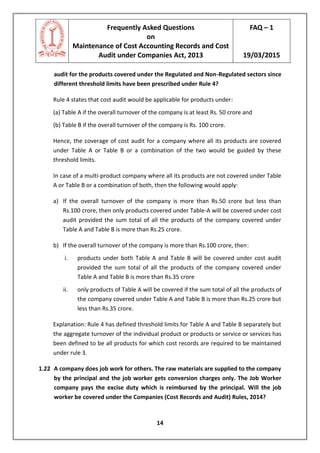 Frequently Asked Questions
on
Maintenance of Cost Accounting Records and Cost
Audit under Companies Act, 2013
FAQ – 1
19/03/2015
14
audit for the products covered under the Regulated and Non-Regulated sectors since
different threshold limits have been prescribed under Rule 4?
Rule 4 states that cost audit would be applicable for products under:
(a) Table A if the overall turnover of the company is at least Rs. 50 crore and
(b) Table B if the overall turnover of the company is Rs. 100 crore.
Hence, the coverage of cost audit for a company where all its products are covered
under Table A or Table B or a combination of the two would be guided by these
threshold limits.
In case of a multi-product company where all its products are not covered under Table
A or Table B or a combination of both, then the following would apply:
a) If the overall turnover of the company is more than Rs.50 crore but less than
Rs.100 crore, then only products covered under Table-A will be covered under cost
audit provided the sum total of all the products of the company covered under
Table A and Table B is more than Rs.25 crore.
b) If the overall turnover of the company is more than Rs.100 crore, then:
i. products under both Table A and Table B will be covered under cost audit
provided the sum total of all the products of the company covered under
Table A and Table B is more than Rs.35 crore
ii. only products of Table A will be covered if the sum total of all the products of
the company covered under Table A and Table B is more than Rs.25 crore but
less than Rs.35 crore.
Explanation: Rule 4 has defined threshold limits for Table A and Table B separately but
the aggregate turnover of the individual product or products or service or services has
been defined to be all products for which cost records are required to be maintained
under rule 3.
1.22 A company does job work for others. The raw materials are supplied to the company
by the principal and the job worker gets conversion charges only. The Job Worker
company pays the excise duty which is reimbursed by the principal. Will the job
worker be covered under the Companies (Cost Records and Audit) Rules, 2014?
 