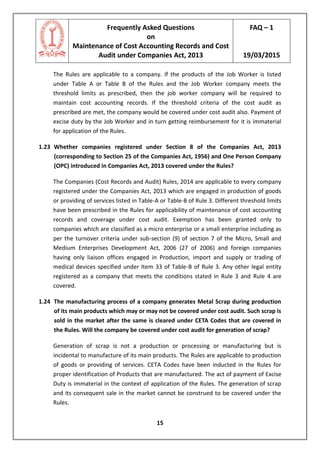 Frequently Asked Questions
on
Maintenance of Cost Accounting Records and Cost
Audit under Companies Act, 2013
FAQ – 1
19/03/2015
15
The Rules are applicable to a company. If the products of the Job Worker is listed
under Table A or Table B of the Rules and the Job Worker company meets the
threshold limits as prescribed, then the job worker company will be required to
maintain cost accounting records. If the threshold criteria of the cost audit as
prescribed are met, the company would be covered under cost audit also. Payment of
excise duty by the Job Worker and in turn getting reimbursement for it is immaterial
for application of the Rules.
1.23 Whether companies registered under Section 8 of the Companies Act, 2013
(corresponding to Section 25 of the Companies Act, 1956) and One Person Company
(OPC) introduced in Companies Act, 2013 covered under the Rules?
The Companies (Cost Records and Audit) Rules, 2014 are applicable to every company
registered under the Companies Act, 2013 which are engaged in production of goods
or providing of services listed in Table-A or Table-B of Rule 3. Different threshold limits
have been prescribed in the Rules for applicability of maintenance of cost accounting
records and coverage under cost audit. Exemption has been granted only to
companies which are classified as a micro enterprise or a small enterprise including as
per the turnover criteria under sub-section (9) of section 7 of the Micro, Small and
Medium Enterprises Development Act, 2006 (27 of 2006) and foreign companies
having only liaison offices engaged in Production, import and supply or trading of
medical devices specified under Item 33 of Table-B of Rule 3. Any other legal entity
registered as a company that meets the conditions stated in Rule 3 and Rule 4 are
covered.
1.24 The manufacturing process of a company generates Metal Scrap during production
of its main products which may or may not be covered under cost audit. Such scrap is
sold in the market after the same is cleared under CETA Codes that are covered in
the Rules. Will the company be covered under cost audit for generation of scrap?
Generation of scrap is not a production or processing or manufacturing but is
incidental to manufacture of its main products. The Rules are applicable to production
of goods or providing of services. CETA Codes have been inducted in the Rules for
proper identification of Products that are manufactured. The act of payment of Excise
Duty is immaterial in the context of application of the Rules. The generation of scrap
and its consequent sale in the market cannot be construed to be covered under the
Rules.
 