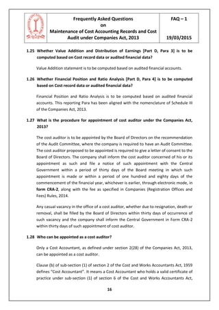 Frequently Asked Questions
on
Maintenance of Cost Accounting Records and Cost
Audit under Companies Act, 2013
FAQ – 1
19/03/2015
16
1.25 Whether Value Addition and Distribution of Earnings [Part D, Para 3] is to be
computed based on Cost record data or audited financial data?
Value Addition statement is to be computed based on audited financial accounts.
1.26 Whether Financial Position and Ratio Analysis [Part D, Para 4] is to be computed
based on Cost record data or audited financial data?
Financial Position and Ratio Analysis is to be computed based on audited financial
accounts. This reporting Para has been aligned with the nomenclature of Schedule III
of the Companies Act, 2013.
1.27 What is the procedure for appointment of cost auditor under the Companies Act,
2013?
The cost auditor is to be appointed by the Board of Directors on the recommendation
of the Audit Committee, where the company is required to have an Audit Committee.
The cost auditor proposed to be appointed is required to give a letter of consent to the
Board of Directors. The company shall inform the cost auditor concerned of his or its
appointment as such and file a notice of such appointment with the Central
Government within a period of thirty days of the Board meeting in which such
appointment is made or within a period of one hundred and eighty days of the
commencement of the financial year, whichever is earlier, through electronic mode, in
form CRA-2, along with the fee as specified in Companies (Registration Offices and
Fees) Rules, 2014.
Any casual vacancy in the office of a cost auditor, whether due to resignation, death or
removal, shall be filled by the Board of Directors within thirty days of occurrence of
such vacancy and the company shall inform the Central Government in Form CRA-2
within thirty days of such appointment of cost auditor.
1.28 Who can be appointed as a cost auditor?
Only a Cost Accountant, as defined under section 2(28) of the Companies Act, 2013,
can be appointed as a cost auditor.
Clause (b) of sub-section (1) of section 2 of the Cost and Works Accountants Act, 1959
defines “Cost Accountant”. It means a Cost Accountant who holds a valid certificate of
practice under sub-section (1) of section 6 of the Cost and Works Accountants Act,
 