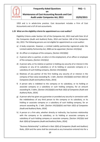 Frequently Asked Questions
on
Maintenance of Cost Accounting Records and Cost
Audit under Companies Act, 2013
FAQ – 1
19/03/2015
17
1959 and is in whole-time practice. Cost Accountant includes a Firm of Cost
Accountants and a LLP of cost accountants.
1.29 What are the eligibility criteria for appointment as a cost auditor?
Eligibility Criteria under Section 141 of the Companies Act, 2013 read with Rule 10 of
the Companies (Audit and Auditors) Rules, 2014 and Section 148 of the Companies
Act, 2013. The following persons are not eligible for appointment as a cost auditor:
a) A body corporate. However, a Limited Liability partnership registered under the
Limited Liability Partnership Act, 2008 can be appointed. [Section 141(3)(a)].
b) An officer or employee of the company. [Section 141(3)(b)].
c) A person who is a partner, or who is in the employment, of an officer or employee
of the company. [Section 141(3)(c)].
d) A person who, or his relative or partner is holding any security of or interest in the
company or any of its subsidiary or of its holding or associate company or a
subsidiary of such holding company. [Section 141(3)(d)(i)].
e) Relatives of any partner of the firm holding any security of or interest in the
company of face value exceeding Rs. 1 lakh. [Section 141(3)(d)(i) and Rule 10(1) of
Companies (Audit and Auditors) Rules, 2014].
f) A person who is indebted to the company or its subsidiary, or its holding or
associate company or a subsidiary or such holding company, for an amount
exceeding Rs. 5 lakhs. [Section 141(3)(d)(ii) and Rule 10(2) of Companies (Audit and
Auditors) Rules, 2014].
g) A person who has given any guarantee or provided any security in connection with
the indebtedness of any third person to the company or its subsidiary, or its
holding or associate company or a subsidiary of such holding company, for an
amount exceeding Rs. 1 lakh. [Section 141(3)(d)(iii) and Rule 10(3) of Companies
(Audit and Auditors) Rules, 2014].
h) A person or a firm who, whether directly or indirectly, has business relationship
with the company or its subsidiary, or its holding or associate company or
subsidiary of such holding company or associate company. [Section 141(3)(e) and
Rule 10(4) of Companies (Audit and Auditors) Rules, 2014].
“Business Relationship” is defined in Rule 10(4) of Companies (Audit and Auditors)
Rules, 2014 and the same shall be construed as any transaction entered into for a
 