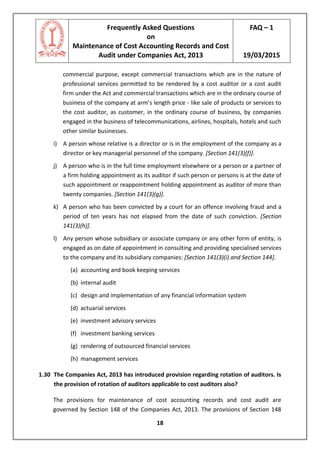 Frequently Asked Questions
on
Maintenance of Cost Accounting Records and Cost
Audit under Companies Act, 2013
FAQ – 1
19/03/2015
18
commercial purpose, except commercial transactions which are in the nature of
professional services permitted to be rendered by a cost auditor or a cost audit
firm under the Act and commercial transactions which are in the ordinary course of
business of the company at arm’s length price - like sale of products or services to
the cost auditor, as customer, in the ordinary course of business, by companies
engaged in the business of telecommunications, airlines, hospitals, hotels and such
other similar businesses.
i) A person whose relative is a director or is in the employment of the company as a
director or key managerial personnel of the company. [Section 141(3)(f)].
j) A person who is in the full time employment elsewhere or a person or a partner of
a firm holding appointment as its auditor if such person or persons is at the date of
such appointment or reappointment holding appointment as auditor of more than
twenty companies. [Section 141(3)(g)].
k) A person who has been convicted by a court for an offence involving fraud and a
period of ten years has not elapsed from the date of such conviction. [Section
141(3)(h)].
l) Any person whose subsidiary or associate company or any other form of entity, is
engaged as on date of appointment in consulting and providing specialised services
to the company and its subsidiary companies: [Section 141(3)(i) and Section 144].
(a) accounting and book keeping services
(b) internal audit
(c) design and implementation of any financial information system
(d) actuarial services
(e) investment advisory services
(f) investment banking services
(g) rendering of outsourced financial services
(h) management services
1.30 The Companies Act, 2013 has introduced provision regarding rotation of auditors. Is
the provision of rotation of auditors applicable to cost auditors also?
The provisions for maintenance of cost accounting records and cost audit are
governed by Section 148 of the Companies Act, 2013. The provisions of Section 148
 