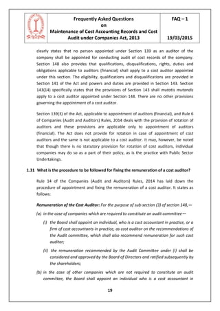 Frequently Asked Questions
on
Maintenance of Cost Accounting Records and Cost
Audit under Companies Act, 2013
FAQ – 1
19/03/2015
19
clearly states that no person appointed under Section 139 as an auditor of the
company shall be appointed for conducting audit of cost records of the company.
Section 148 also provides that qualifications, disqualifications, rights, duties and
obligations applicable to auditors (financial) shall apply to a cost auditor appointed
under this section. The eligibility, qualifications and disqualifications are provided in
Section 141 of the Act and powers and duties are provided in Section 143. Section
143(14) specifically states that the provisions of Section 143 shall mutatis mutandis
apply to a cost auditor appointed under Section 148. There are no other provisions
governing the appointment of a cost auditor.
Section 139(3) of the Act, applicable to appointment of auditors (financial), and Rule 6
of Companies (Audit and Auditors) Rules, 2014 deals with the provision of rotation of
auditors and these provisions are applicable only to appointment of auditors
(financial). The Act does not provide for rotation in case of appointment of cost
auditors and the same is not applicable to a cost auditor. It may, however, be noted
that though there is no statutory provision for rotation of cost auditors, individual
companies may do so as a part of their policy, as is the practice with Public Sector
Undertakings.
1.31 What is the procedure to be followed for fixing the remuneration of a cost auditor?
Rule 14 of the Companies (Audit and Auditors) Rules, 2014 has laid down the
procedure of appointment and fixing the remuneration of a cost auditor. It states as
follows:
Remuneration of the Cost Auditor: For the purpose of sub-section (3) of section 148,—
(a) in the case of companies which are required to constitute an audit committee—
(i) the Board shall appoint an individual, who is a cost accountant in practice, or a
firm of cost accountants in practice, as cost auditor on the recommendations of
the Audit committee, which shall also recommend remuneration for such cost
auditor;
(ii) the remuneration recommended by the Audit Committee under (i) shall be
considered and approved by the Board of Directors and ratified subsequently by
the shareholders;
(b) in the case of other companies which are not required to constitute an audit
committee, the Board shall appoint an individual who is a cost accountant in
 