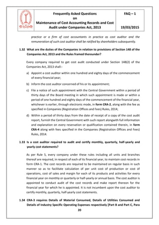 Frequently Asked Questions
on
Maintenance of Cost Accounting Records and Cost
Audit under Companies Act, 2013
FAQ – 1
19/03/2015
20
practice or a firm of cost accountants in practice as cost auditor and the
remuneration of such cost auditor shall be ratified by shareholders subsequently.
1.32 What are the duties of the Companies in relation to provisions of Section 148 of the
Companies Act, 2013 and the Rules framed thereunder?
Every company required to get cost audit conducted under Section 148(2) of the
Companies Act, 2013 shall:-
a) Appoint a cost auditor within one hundred and eighty days of the commencement
of every financial year;
b) Inform the cost auditor concerned of his or its appointment;
c) File a notice of such appointment with the Central Government within a period of
thirty days of the Board meeting in which such appointment is made or within a
period of one hundred and eighty days of the commencement of the financial year,
whichever is earlier, through electronic mode, in form CRA-2, along with the fee as
specified in Companies (Registration Offices and Fees) Rules, 2014;
d) Within a period of thirty days from the date of receipt of a copy of the cost audit
report, furnish the Central Government with such report alongwith full information
and explanation on every reservation or qualification contained therein, in form
CRA-4 along with fees specified in the Companies (Registration Offices and Fees)
Rules, 2014.
1.33 Is a cost auditor required to audit and certify monthly, quarterly, half-yearly and
yearly cost statements?
As per Rule 5, every company under these rules including all units and branches
thereof are required, in respect of each of its financial year, to maintain cost records in
form CRA-1. The cost records are required to be maintained on regular basis in such
manner so as to facilitate calculation of per unit cost of production or cost of
operations, cost of sales and margin for each of its products and activities for every
financial year on monthly or quarterly or half-yearly or annual basis. The cost auditor is
appointed to conduct audit of the cost records and make report thereon for the
financial year for which he is appointed. It is not incumbent upon the cost auditor to
certify monthly, quarterly, half-yearly cost statements.
1.34 CRA-3 requires Details of Material Consumed, Details of Utilities Consumed and
Details of Industry Specific Operating Expenses respectively [Part B and Part C, Para
 