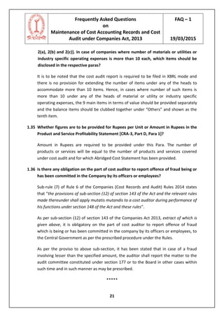 Frequently Asked Questions
on
Maintenance of Cost Accounting Records and Cost
Audit under Companies Act, 2013
FAQ – 1
19/03/2015
21
2(a), 2(b) and 2(c)]. In case of companies where number of materials or utilities or
industry specific operating expenses is more than 10 each, which items should be
disclosed in the respective paras?
It is to be noted that the cost audit report is required to be filed in XBRL mode and
there is no provision for extending the number of items under any of the heads to
accommodate more than 10 items. Hence, in cases where number of such items is
more than 10 under any of the heads of material or utility or industry specific
operating expenses, the 9 main items in terms of value should be provided separately
and the balance items should be clubbed together under “Others” and shown as the
tenth item.
1.35 Whether figures are to be provided for Rupees per Unit or Amount in Rupees in the
Product and Service Profitability Statement [CRA-3, Part D, Para 1]?
Amount in Rupees are required to be provided under this Para. The number of
products or services will be equal to the number of products and services covered
under cost audit and for which Abridged Cost Statement has been provided.
1.36 Is there any obligation on the part of cost auditor to report offence of fraud being or
has been committed in the Company by its officers or employees?
Sub-rule (7) of Rule 6 of the Companies (Cost Records and Audit) Rules 2014 states
that “the provisions of sub-section (12) of section 143 of the Act and the relevant rules
made thereunder shall apply mutatis mutandis to a cost auditor during performance of
his functions under section 148 of the Act and these rules”.
As per sub-section (12) of section 143 of the Companies Act 2013, extract of which is
given above, it is obligatory on the part of cost auditor to report offence of fraud
which is being or has been committed in the company by its officers or employees, to
the Central Government as per the prescribed procedure under the Rules.
As per the proviso to above sub-section, it has been stated that in case of a fraud
involving lesser than the specified amount, the auditor shall report the matter to the
audit committee constituted under section 177 or to the Board in other cases within
such time and in such manner as may be prescribed.
*****
 