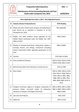 Frequently Asked Questions
on
Maintenance of Cost Accounting Records and Cost
Audit under Companies Act, 2013
FAQ – 1
19/03/2015
4
Rules Applicable from April 1, 2014 – Non-Regulated Sectors
Sl. Industry /Sector/ Product/Service CETA Heading
10. Roads and other infrastructure projects corresponding to
para No.(1) (a) as specified in Schedule VI of the
Companies Act, 2013;
Not applicable.
11. Rubber and allied products being regulated by the
Rubber Board constituted under the Rubber Act, 1947
(XXIV of 1947)
4001 to 4017
12. Railway or tramway locomotives, rolling stock, railway or
tramway fixtures and fittings, mechanical (including
electro mechanical) traffic signalling equipment’s of all
kind;
8601 to 8608.
13. Cement; 2523; 6811 to 6812
14. Ores and Mineral Products; 2502 to 2522; 2524 to 2526;
2528 to 2530; 2601 to 2617
15. Mineral fuels (other than Petroleum), mineral oils etc.; 2701 to 2708
16. Base metals; 7401 to 7403; 7405 to 7413;
7419; 7501 to 7508; 7601 to
7614; 7801 to 7802; 7804;
7806; 7901 to 7905; 7907;
8001; 8003; 8007; 8101 to
8113.
17. Inorganic chemicals, organic or inorganic compounds of
precious metals, rare-earth metals of radioactive
elements or isotopes, and Organic Chemicals;
2801 to 2853; 2901 to 2942;
3801 to 3807; 3402 to 3403;
3809 to 3824.
18. Jute and Jute Products; 5303, 5310
19. Edible Oil; 1507 to 1518
 