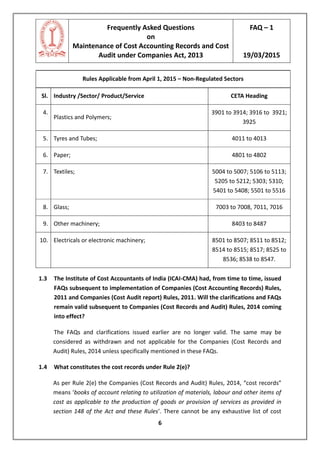 Frequently Asked Questions
on
Maintenance of Cost Accounting Records and Cost
Audit under Companies Act, 2013
FAQ – 1
19/03/2015
6
Rules Applicable from April 1, 2015 – Non-Regulated Sectors
Sl. Industry /Sector/ Product/Service CETA Heading
4.
Plastics and Polymers;
3901 to 3914; 3916 to 3921;
3925
5. Tyres and Tubes; 4011 to 4013
6. Paper; 4801 to 4802
7. Textiles; 5004 to 5007; 5106 to 5113;
5205 to 5212; 5303; 5310;
5401 to 5408; 5501 to 5516
8. Glass; 7003 to 7008, 7011, 7016
9. Other machinery; 8403 to 8487
10. Electricals or electronic machinery; 8501 to 8507; 8511 to 8512;
8514 to 8515; 8517; 8525 to
8536; 8538 to 8547.
1.3 The Institute of Cost Accountants of India (ICAI-CMA) had, from time to time, issued
FAQs subsequent to implementation of Companies (Cost Accounting Records) Rules,
2011 and Companies (Cost Audit report) Rules, 2011. Will the clarifications and FAQs
remain valid subsequent to Companies (Cost Records and Audit) Rules, 2014 coming
into effect?
The FAQs and clarifications issued earlier are no longer valid. The same may be
considered as withdrawn and not applicable for the Companies (Cost Records and
Audit) Rules, 2014 unless specifically mentioned in these FAQs.
1.4 What constitutes the cost records under Rule 2(e)?
As per Rule 2(e) the Companies (Cost Records and Audit) Rules, 2014, “cost records”
means ‘books of account relating to utilization of materials, labour and other items of
cost as applicable to the production of goods or provision of services as provided in
section 148 of the Act and these Rules’. There cannot be any exhaustive list of cost
 