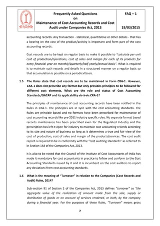 Frequently Asked Questions
on
Maintenance of Cost Accounting Records and Cost
Audit under Companies Act, 2013
FAQ – 1
19/03/2015
7
accounting records. Any transaction - statistical, quantitative or other details - that has
a bearing on the cost of the product/activity is important and form part of the cost
accounting records.
Cost records are to be kept on regular basis to make it possible to "calculate per unit
cost of production/operations, cost of sales and margin for each of its products for
every financial year on monthly/quarterly/half-yearly/annual basis“. What is required
is to maintain such records and details in a structured manner on a regular basis so
that accumulation is possible on a periodical basis.
1.5 The Rules state that cost records are to be maintained in Form CRA-1. However,
CRA-1 does not prescribe any format but only provides principles to be followed for
different cost elements. What are the role and status of Cost Accounting
Standards/GACAP and its applicability vis-à-vis CRA-1?
The principles of maintenance of cost accounting records have been notified in the
Rules in CRA-1. The principles are in sync with the cost accounting standards. The
Rules are principle based and no formats have been prescribed for maintenance of
cost accounting records like pre-2011 industry specific rules. No separate format based
records maintenance has been prescribed even for the Regulated Industry and the
prescription has left it open for industry to maintain cost accounting records according
to its size and nature of business so long as it determines a true and fair view of the
cost of production, cost of sales and margin of the products/services. The cost audit
report is required to be in conformity with the “cost auditing standards” as referred to
in Section 148 of the Companies Act, 2013.
It is also to be noted that the Council of the Institute of Cost Accountants of India has
made it mandatory for cost accountants in practice to follow and conform to the Cost
Accounting Standards issued by it and it is incumbent on the cost auditors to report
any deviations from cost accounting standards.
1.6 What is the meaning of “Turnover” in relation to the Companies (Cost Records and
Audit) Rules, 2014?
Sub-section 91 of Section 2 of the Companies Act, 2013 defines “turnover” as “the
aggregate value of the realization of amount made from the sale, supply or
distribution of goods or on account of services rendered, or both, by the company
during a financial year. For the purposes of these Rules, “Turnover” means gross
 