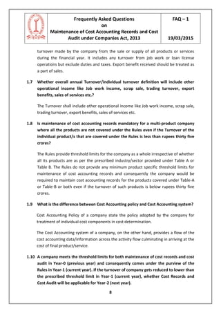 Frequently Asked Questions
on
Maintenance of Cost Accounting Records and Cost
Audit under Companies Act, 2013
FAQ – 1
19/03/2015
8
turnover made by the company from the sale or supply of all products or services
during the financial year. It includes any turnover from job work or loan license
operations but exclude duties and taxes. Export benefit received should be treated as
a part of sales.
1.7 Whether overall annual Turnover/individual turnover definition will include other
operational income like Job work income, scrap sale, trading turnover, export
benefits, sales of services etc.?
The Turnover shall include other operational income like Job work income, scrap sale,
trading turnover, export benefits, sales of services etc.
1.8 Is maintenance of cost accounting records mandatory for a multi-product company
where all the products are not covered under the Rules even if the Turnover of the
individual product/s that are covered under the Rules is less than rupees thirty five
crores?
The Rules provide threshold limits for the company as a whole irrespective of whether
all its products are as per the prescribed industry/sector provided under Table A or
Table B. The Rules do not provide any minimum product specific threshold limits for
maintenance of cost accounting records and consequently the company would be
required to maintain cost accounting records for the products covered under Table-A
or Table-B or both even if the turnover of such products is below rupees thirty five
crores.
1.9 What is the difference between Cost Accounting policy and Cost Accounting system?
Cost Accounting Policy of a company state the policy adopted by the company for
treatment of individual cost components in cost determination.
The Cost Accounting system of a company, on the other hand, provides a flow of the
cost accounting data/information across the activity flow culminating in arriving at the
cost of final product/service.
1.10 A company meets the threshold limits for both maintenance of cost records and cost
audit in Year-0 (previous year) and consequently comes under the purview of the
Rules in Year-1 (current year). If the turnover of company gets reduced to lower than
the prescribed threshold limit in Year-1 (current year), whether Cost Records and
Cost Audit will be applicable for Year-2 (next year).
 