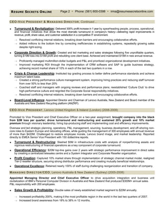 RESUME SECRETS ONLINE Page 2  Phone: (561) 600-0398  irma@resumesecretsonline.com
CEO-VICE PRESIDENT & MANAGING DIRECTOR, Continued…
 Turnaround & Revitalization: Delivered 300% profit increase in 1 year by spearheading people, process, operational,
and financial initiatives that drove the most dramatic turnaround in company’s history—delivering rapid improvements in
revenue, profit, share value, and customer satisfaction in a competitive IT environment.
 Resolved conflicting internal relations, breaking down barriers and encouraging collaborative efforts.
 Added millions to the bottom line by correcting inefficiencies in establishing systems, repeatedly growing sales
despite right-sizing.
 Corporate Direction & Growth: Created and led marketing and sales strategies following five unprofitable quarters,
turning $19M loss into $15M profit and rebuilding core client base. Achieved and maintained $15M in new annual revenue.
 Proficiently managed multimillion-dollar budgets and P&L and prioritized organizational development initiatives.
 Improved marketing ROI through the implementation of CRM software and SAP to guide business strategy,
achieving record market share of 10% in each of the last two quarters in a row.
 Crisis & Change Leadership: Instituted top grading process to better define performance standards and achieve
maximum talent base.
 Created a strong performance culture management system, improving hiring practices and reducing staff turnover
from over 50% to less than 20%
 Coached staff and managers with ongoing reviews and performance plans; reestablished ‘Culture Club’ to drive
high-performance culture and reignited the Corporate Social responsibility initiatives.
 Resolved conflicting internal relations, breaking down barriers and encouraging collaborative efforts.
 Board-Level Influence: Appointed Director and Chairman of Lenovo Australia, New Zealand and Board member of the
Australia and New Zealand Recycling platform (ANZRP).
CEO-VICE PRESIDENT, Lenovo United Kingdom & Ireland (London) (2008-2009)
Promoted to Vice President and Chief Executive Officer on a two-year assignment; brought company into the black
from $2M loss per quarter; drove turnaround and restructuring and sustained 20% growth and 10% market
premium through visionary leadership, hiring top-producing staff and implementing cost and efficiency improvements.
Oversaw and led strategic planning, operations, P&L management, sourcing, business development, and off-shoring non-
core roles to Eastern Europe and relocating offices, while guiding the management of 300 employees with annual revenue
of more than $420M. Challenged to restore employee morale, Lenovo brand image, and market leadership. Reported
directly to EMEA Senior Vice President with 150 dotted-line reports.
 Turnaround & Restructuring: Slashed $5M in infrastructure costs with analysis of nonperforming assets and
vigorous restructuring of financial operations as a key component of corporate turnaround.
 Operational Efficiency: $20M top-line gains over 2 years with strategic performance improvement in direct sales
by creating a centralized telesales centre and a System Integrator and Corporate Reseller organization.
 Profit Creation: Captured 10% market share through implementation of strategic channel market model, realigned
Tier-2 reseller structure, securing strong distributor performance and creating mutually beneficial relationships.
 Operational Excellence: Retained nearly 100% of staff during challenging reorganization and transition of company.
MANAGING DIRECTOR/CEO, Lenovo Australia & New Zealand (Sydney) (2005-2008)
Appointed Managing Director and Chief Executive Officer to drive acquisition integration and business unit
revitalization of IBM’s Personal Computer Division in Australia and New Zealand that produced $300M+ annual sales.
P&L responsibility with 200 employees.
 Sales Growth & Profitability: Double sales of newly established market segment to $20M annually.
 Increased profitability 200%, making it the most profitable region in the world in the last two quarters of 2007.
 Increased brand awareness from 18% to 38% in 12 months.
 