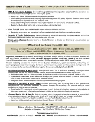 RESUME SECRETS ONLINE Page 3  Phone: (561) 600-0398  irma@resumesecretsonline.com
 M&A & Turnaround Success: Expanded through 2005 corporate acquisition; reorganized failing operations and
steered complex restructuring to position company for growth.
 Introduced Change Management to all management personnel.
 Stabilized fragile workforce while achieving unprecedented growth and greatly improved customer service levels,
maximized capital expenses ROI, and controlled costs
 Resolved conflicting internal relations, breaking down barriers and encouraging collaborative efforts.
 Established ‘Culture Club’ to drive high-performance culture and retain top talent.
 Cost Control: Slashed $4M in costs annually with strategic outsourcing to Malaysia and China.
 Expanded performance and operational inefficiencies by instituting a global communication structure.
 Supplier & Vendor Relationships: Developed strategic partnership with major suppliers to expand product line,
facilitated entry into new markets, and expanded product offerings.
 Board Level Influence: Selected to serve on Board of Directors as Director and Chairman of Lenovo Australia and
New Zealand.
IBM Australia & New Zealand | Sydney | 1998—2005
GENERAL MANAGER/PERSONAL SYSTEMS GROUP (2004-2005)  DIRECTOR/IBM.COM (2000-2003)
DIRECTOR OF MARKETING (1999-2000)  MARKET INTELLIGENCE EXECUTIVE (1999)
DIRECTOR/DISTRIBUTION SECTOR (1998-1999)
Progressive promotion through a series of increasingly responsible strategic planning, business development, marketing and
sales, and operating management positions. Exceeded performance targets for the past 6 years by 120% for this global
Fortune 100 personal technology company with more than 10,000 employees, generating $9B in annual revenue.
Delivered leadership services and solutions for new business infrastructure, system development, outsourcing, and
restoring employee morale while managing distribution operations across Australia and New Zealand. Managed up to 100
team members and offshore sites with 40 indirect reports. Oversaw annual budget of up to $350M.
 International Growth & Profitability: Built operation from $20M to more than $100M by sourcing top talent,
instituting best practice and metrics, stringent controls, and placed client satisfaction among key priorities.
 Increased market share in a declining market, achieving #1 position in commercial notebook market in 2005.
 Spearheaded new market growth; developed strategic plan, gaining executive support to invest in new business
unit, focusing on e-business opportunity in Australian market.
 Designed, staffed, and implemented inbound corporate telemarketing program.
 Operational Efficiency & Cost Control: Boosted productivity 20% by taking reins to elicit performance,
reorganize staff, add disciplined operations procedures, establish new leadership, and reinforce team—all critical
moves to drive revenue and market share.
 Spearheaded 5% reduction in operating expenses through strategic prioritization; outsourced telemarketing to
third-party organization, off-shored manufacturing to China, and administration function to Malaysia.
 Changed Leadership & Awards: Built strong sales culture, implementing incentive programs, to ensure highly
driven sales teams, achieving and exceeding targets while ensuring high morale and employee satisfaction.
 Achieved a record of 12 Hundred Percent Clubs and Asia Pacific Top Contributor Award.
 Appointed to IBM Australia and New Zealand Diversity Council 2001-2003.
EDUCATION
Diploma in Business Administration  UNIVERSITY OF AUCKLAND, New Zealand
Bachelor of Education  UNIVERSITY OF OTAGO, New Zealand
PROFESSIONAL AFFILIATIONS
Board Member, (ANZRP) 2012-2013  Member, 2009  Member, Australian Institute of Company Directors current
 