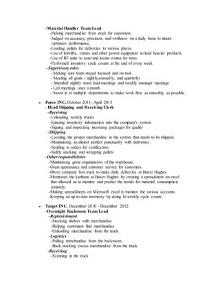 -Material Handler Team Lead
-Picking merchandise from stock for customers.
-Judged on accuracy, precision, and swiftness on a daily basis to insure
optimum performance.
-Loading pallets for deliveries to various places.
-Use of forklifts, cranes and other power equipment to load heavier products.
-Use of RF units to scan and locate routes for totes.
-Performed inventory cycle counts at the end of every week
-Supervisory roles
- Making sure team stayed focused and on task
- Meeting all goals ( nightly,annually, and quarterly)
- Attended nightly team lead meetings and weekly manager meetings
- Led meetings once a month
- Stood in at multiple departments to make work flow as smoothly as possible.
● Parco INC, October 2011- April 2013
- Head Shipping and Receiving Clerk
-Receiving
-Unloading weekly trucks
-Entering inventory information into the company's system
-Signing and inspecting incoming packages for quality
-Shipping
-Locating the proper merchandise in the system that needs to be shipped.
-Maintaining an almost perfect punctuality with deliveries.
-Sending in orders for certification
-Safely stacking and wrapping pallets
-Other responsibilities
-Maintaining great organization of the warehouse.
-Great appearance and customer service for customers.
-Drove company box truck to make daily deliveries at Baker Hughes
-Monitored the kanbans at Baker Hughes by creating a spreadsheet on excel
that allowed us to monitor and predict the trends for material consumption
remotely.
-Making spreadsheets on Microsoft excel to monitor the various accounts
-Keeping an up to date inventory by doing bi weekly cycle counts
● Target INC, December 2010 - December 2012
-Overnight Backroom Team Lead
-Replenishment
-Stocking shelves with merchandise
-Helping customers find merchandise
-Unloading merchandise from the truck
-Logistics
-Pulling merchandise from the backroom
-Back stocking excess merchandise from the truck
-Receiving
-Scanning in the truck
 
