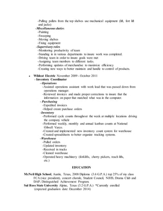 -Pulling pallets from the top shelves use mechanical equipment (lift, fort lift
and jacks)
-Miscellaneous duties
-Painting
-Sweeping
-Moving shelves
-Fixing equipment
-Supervisory roles
-Monitoring productivity of team
-Standing in in various departments to insure work was completed.
-Driving team in order to insure goals were met
-Assigning team members to different tasks.
-Performing updates of merchandise to maximize efficiency
-Creating new ways to better maintain and handle to control of products.
● Wildcat Electric November 2009 - October 2011
- Inventory Coordinator
- Operations
-Assisted operations assistant with work load that was passed down from
operations manager.
-Reviewed invoices and made proper corrections to insure that the
information on paper that matched what was in the computer.
- Purchasing
-Expedited invoices
-Helped create purchase orders
-Inventory
-Performed cycle counts throughout the week at multiple locations driving
the company vehicle
-Performed weekly, monthly and annual kanban counts at National
Oilwell Varco.
-Created and implemented new inventory count system for warehouse
-Created spreadsheets to better organize tracking systems.
-Warehouse
-Pulled orders
-Updated inventory
-Received in trucks
-Cleaned warehouse
-Operated heavy machinery (forklifts, cherry pickers, reach lifts,
etc.)
EDUCATION
McNeil High School, Austin, Texas, 2008 Diploma (3.6 G.P.A.) top 25% of my class
FCA (vice president), concert chorale, Student Council, NJHS, Drama Club and
DAP; Distinguished Achievement Program.
Sul Ross State University Alpine, Texas (3.2 G.P.A.) *Currently enrolled
(expected graduation date: December 2014)
 