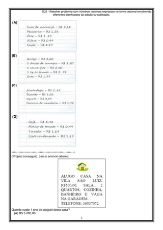 D25 - Resolver problema com números racionais expressos na forma decimal envolvendo
diferentes significados da adição ou subtração.
3
******************************************************
(Projeto conseguir). Leia o anúncio abaixo:
Quanto custa 1 ano de aluguel desta casa?
(A) R$ 5 000,00
 