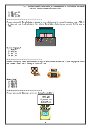 D25 - Resolver problema com números racionais expressos na forma decimal envolvendo
diferentes significados da adição ou subtração.
4
(B) R$ 1 000,00
(C) R$ 500,00
(D) R$ 6 000,00
******************************************************
(Projeto conseguir). Dona Ieda parou seu carro num estacionamento no qual o preço da hora é R$3,00
e a fração da hora é cobrada como hora inteira. Dona Ieda estacionou seu carro às 9h30 e saiu às
11h50.
Quanto ela pagou?
(A) R$ 6,00
(B) R$ 9,00
(C) R$ 7,50
(D) R$ 3,00
******************************************************
(Projeto conseguir). Pedro quer comprar um jogo de mini-game que custa R$ 18,99 e um jogo de xadrez
que custa R$ 23,49. Ele já conseguiu juntar R$ 30,00.
Quanto falta?
(A) R$14,50
(B) R$41,00
(C) R$42,48
(D) R$12,48
******************************************************
(Projeto conseguir). Observe a promoção da loja Renato Eletro:
 