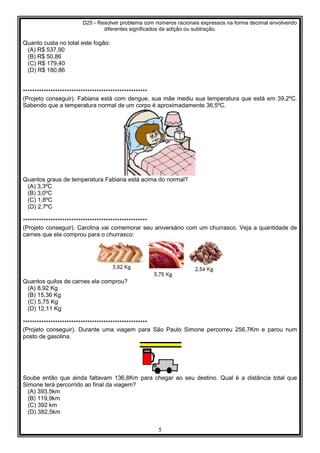 D25 - Resolver problema com números racionais expressos na forma decimal envolvendo
diferentes significados da adição ou subtração.
5
Quanto custa no total este fogão:
(A) R$ 537,90
(B) R$ 50,86
(C) R$ 179,40
(D) R$ 180,86
******************************************************
(Projeto conseguir). Fabiana está com dengue, sua mãe mediu sua temperatura que está em 39,2ºC.
Sabendo que a temperatura normal de um corpo é aproximadamente 36,5ºC.
Quantos graus de temperatura Fabiana está acima do normal?
(A) 3,3ºC
(B) 3,0ºC
(C) 1,8ºC
(D) 2,7ºC
******************************************************
(Projeto conseguir). Carolina vai comemorar seu aniversário com um churrasco. Veja a quantidade de
carnes que ela comprou para o churrasco:
Quantos quilos de carnes ela comprou?
(A) 8,92 Kg
(B) 15,36 Kg
(C) 5,75 Kg
(D) 12,11 Kg
******************************************************
(Projeto conseguir). Durante uma viagem para São Paulo Simone percorreu 256,7Km e parou num
posto de gasolina.
Soube então que ainda faltavam 136,8Km para chegar ao seu destino. Qual é a distância total que
Simone terá percorrido ao final da viagem?
(A) 393,5km
(B) 119,9km
(C) 392 km
(D) 382,5km
 