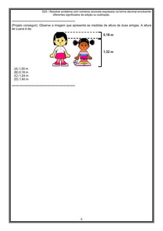 D25 - Resolver problema com números racionais expressos na forma decimal envolvendo
diferentes significados da adição ou subtração.
6
******************************************************
(Projeto conseguir). Observe a imagem que apresenta as medidas de altura de duas amigas. A altura
de Luana é de:
(A) 1,50 m
(B) 0,18 m
(C) 1,24 m
(D) 1,40 m
******************************************************
 