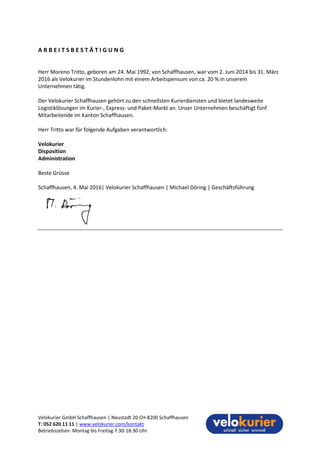 Velokurier GmbH Schaffhausen | Neustadt 20 CH-8200 Schaffhausen
T: 052 620 11 11 | www.velokurier.com/kontakt
Betriebszeiten: Montag bis Freitag 7:30-18:30 Uhr
A R B E I T S B E S T Ä T I G U N G
Herr Moreno Tritto, geboren am 24. Mai 1992, von Schaffhausen, war vom 2. Juni 2014 bis 31. März
2016 als Velokurier im Stundenlohn mit einem Arbeitspensum von ca. 20 % in unserem
Unternehmen tätig.
Der Velokurier Schaffhausen gehört zu den schnellsten Kurierdiensten und bietet landesweite
Logistiklösungen im Kurier-, Express- und Paket-Markt an. Unser Unternehmen beschäftigt fünf
Mitarbeitende im Kanton Schaffhausen.
Herr Tritto war für folgende Aufgaben verantwortlich:
Velokurier
Disposition
Administration
Beste Grüsse
Schaffhausen, 4. Mai 2016| Velokurier Schaffhausen | Michael Döring | Geschäftsführung
 
