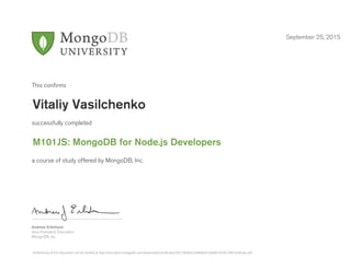 Andrew Erlichson
Vice President, Education
MongoDB, Inc.
This conﬁrms
successfully completed
a course of study offered by MongoDB, Inc.
September 25, 2015
Vitaliy Vasilchenko
M101JS: MongoDB for Node.js Developers
Authenticity of this document can be verified at http://education.mongodb.com/downloads/certificates/95c7360b0c4348e6a41ede0b1dc06138/Certificate.pdf
 