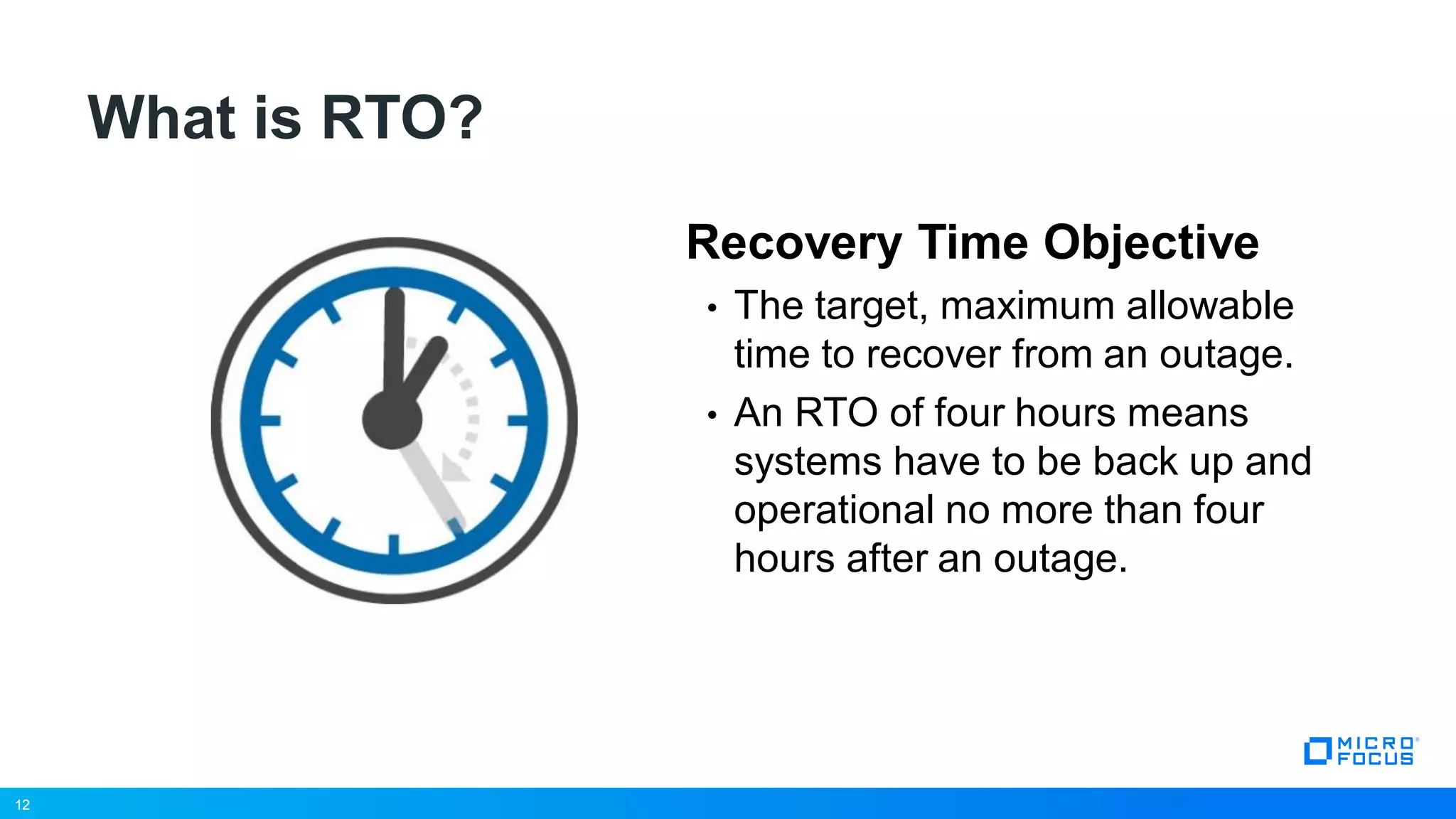 12
What is RTO?
Recovery Time Objective
• The target, maximum allowable
time to recover from an outage.
• An RTO of four hours means
systems have to be back up and
operational no more than four
hours after an outage.
12
 