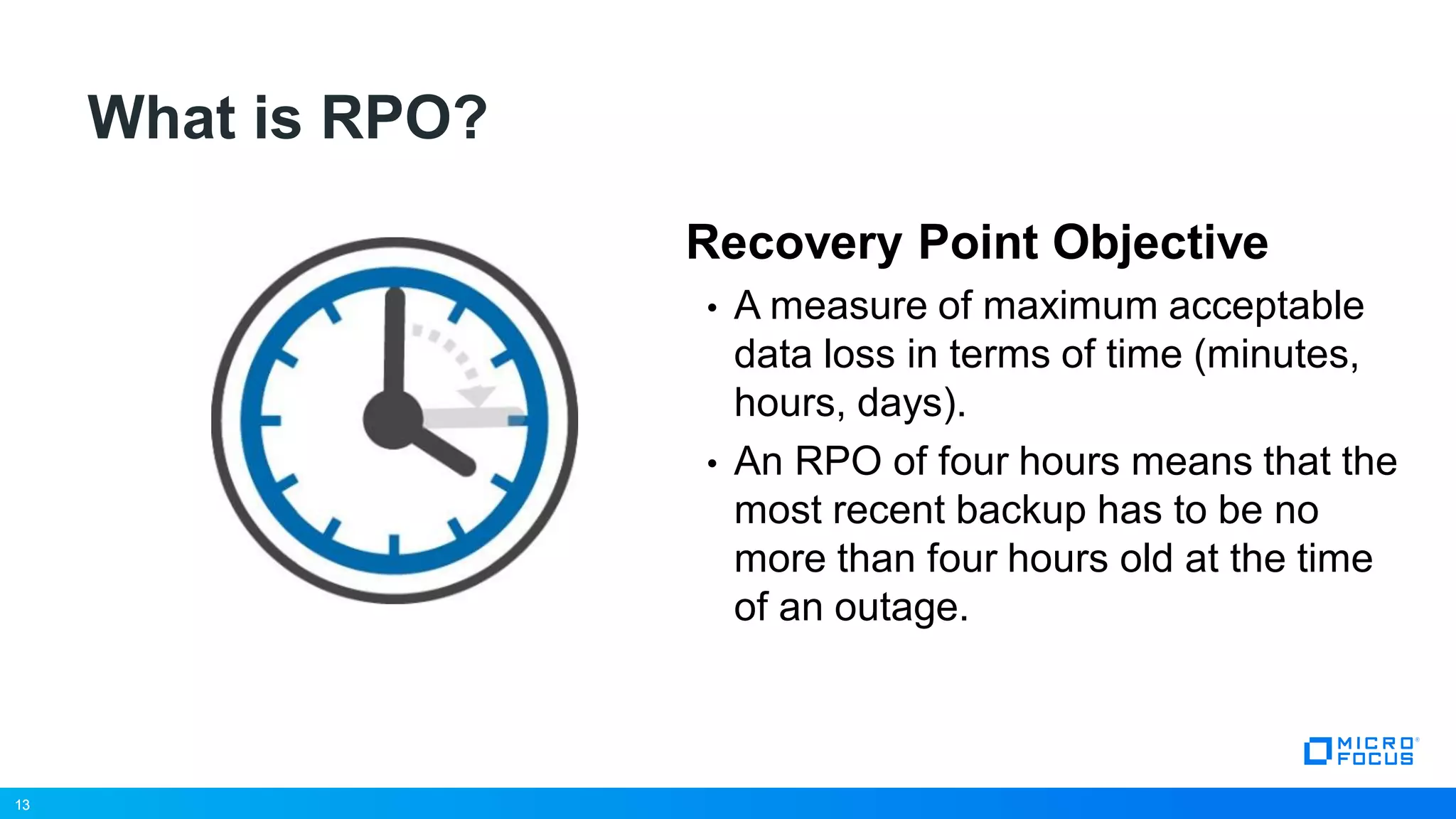 13
What is RPO?
Recovery Point Objective
• A measure of maximum acceptable
data loss in terms of time (minutes,
hours, days).
• An RPO of four hours means that the
most recent backup has to be no
more than four hours old at the time
of an outage.
13
 