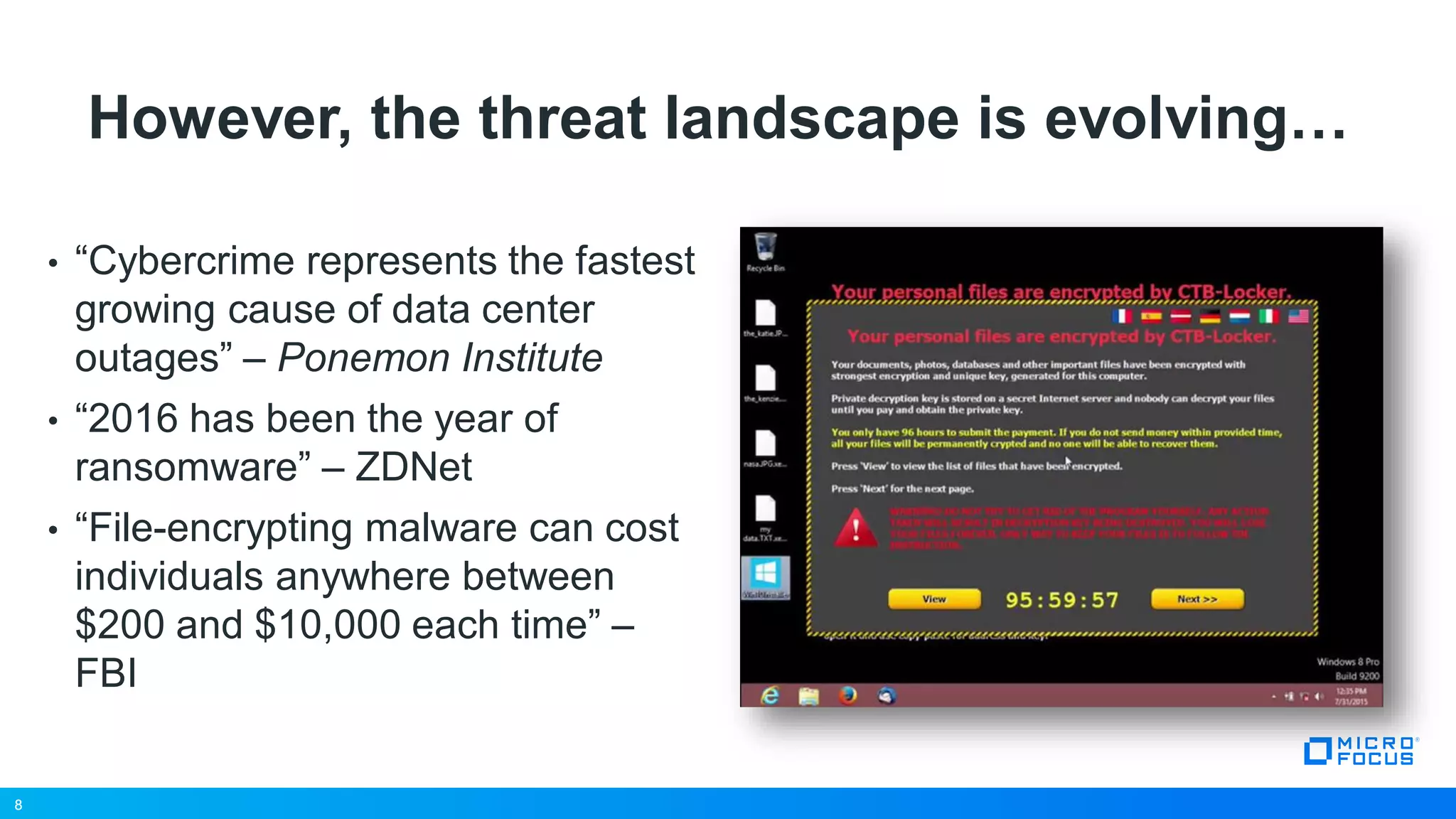 8
However, the threat landscape is evolving…
• “Cybercrime represents the fastest
growing cause of data center
outages” – Ponemon Institute
• “2016 has been the year of
ransomware” – ZDNet
• “File-encrypting malware can cost
individuals anywhere between
$200 and $10,000 each time” –
FBI
8
 