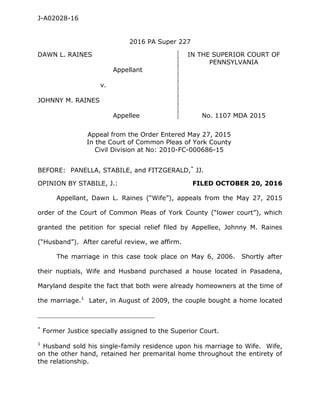 J-A02028-16
2016 PA Super 227
DAWN L. RAINES IN THE SUPERIOR COURT OF
PENNSYLVANIA
Appellant
v.
JOHNNY M. RAINES
Appellee No. 1107 MDA 2015
Appeal from the Order Entered May 27, 2015
In the Court of Common Pleas of York County
Civil Division at No: 2010-FC-000686-15
BEFORE: PANELLA, STABILE, and FITZGERALD,*
JJ.
OPINION BY STABILE, J.: FILED OCTOBER 20, 2016
Appellant, Dawn L. Raines (“Wife”), appeals from the May 27, 2015
order of the Court of Common Pleas of York County (“lower court”), which
granted the petition for special relief filed by Appellee, Johnny M. Raines
(“Husband”). After careful review, we affirm.
The marriage in this case took place on May 6, 2006. Shortly after
their nuptials, Wife and Husband purchased a house located in Pasadena,
Maryland despite the fact that both were already homeowners at the time of
the marriage.1
Later, in August of 2009, the couple bought a home located
____________________________________________
*
Former Justice specially assigned to the Superior Court.
1
Husband sold his single-family residence upon his marriage to Wife. Wife,
on the other hand, retained her premarital home throughout the entirety of
the relationship.
 