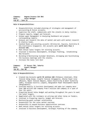 Company: Magnum Essence Sdn Bhd
Role: Sales Manager
Feb 07 – June 12
Role & Responsibilities:
• Responsibilities included planning of strategies and management of
pre-existing & future accounts.
• Supervise the staff, communicate with the clients in daily routine.
• Prepare reports, budget and forecast.
• Helped upper Management in Analyzing Dashboard and prepare
corresponding reports
• Analyze and research the data of market and work with market research
& creative teams.
• Handled Major pre-existing accounts (Aristocrat, Keycorp, Australia &
GES Electronics Singapore). All accounts were worth more than 3
million USD.
• Meet Annual Sales Targets for existing accounts.
• Involved in Business Development, Strategic Planning, Establishing
New Accounts
• Building & Maintaining Customer Relations, Arranging and facilitating
the business meetings with the clients.
• Increase the Sales Turn Over
Company: PT Sucaco Tbk, Jakarta
Role: Export Manager
Jan 01 – Dec 06
Role & Responsibilities:
• Created new Accounts worth 95 million USD (Potmasco (Vietnam), PCCW
Telecom (Hong Kong), SingTel Telecom (Singapore), Bhutan Power Corp
(Bhutan), Nepal Telecom (Nepal), Dubai Electricity & Water Authority
(UAE), Furukawa Electric (Japan), Bangladesh Power Development Board
(Bangladesh)).
• Involved heavily in business development and make our company more
than 100 million USD company from 5 million USD company in a span of
four (4) years.
• Preparing Annual Sales Budget and working throughout the years to meet
the Sales Targets.
• Negotiated with the customers on pricing and other terms on Tenders.
• Involved in Preparing reports, budget and forecast.
• Maintaining good customer relationship
• Responsible for the sales market overseas
• Responsible to expand business opportunities overseas
• Meet Annual Sales Targets for existing accounts.
• Involved in Business Development, Strategic Planning of the company
 