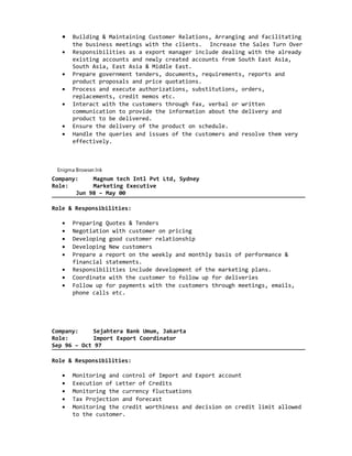 • Building & Maintaining Customer Relations, Arranging and facilitating
the business meetings with the clients. Increase the Sales Turn Over
• Responsibilities as a export manager include dealing with the already
existing accounts and newly created accounts from South East Asia,
South Asia, East Asia & Middle East.
• Prepare government tenders, documents, requirements, reports and
product proposals and price quotations.
• Process and execute authorizations, substitutions, orders,
replacements, credit memos etc.
• Interact with the customers through fax, verbal or written
communication to provide the information about the delivery and
product to be delivered.
• Ensure the delivery of the product on schedule.
• Handle the queries and issues of the customers and resolve them very
effectively.
Enigma Browser.lnk
Company: Magnum tech Intl Pvt Ltd, Sydney
Role: Marketing Executive
Jun 98 – May 00
Role & Responsibilities:
• Preparing Quotes & Tenders
• Negotiation with customer on pricing
• Developing good customer relationship
• Developing New customers
• Prepare a report on the weekly and monthly basis of performance &
financial statements.
• Responsibilities include development of the marketing plans.
• Coordinate with the customer to follow up for deliveries
• Follow up for payments with the customers through meetings, emails,
phone calls etc.
Company: Sejahtera Bank Umum, Jakarta
Role: Import Export Coordinator
Sep 96 – Oct 97
Role & Responsibilities:
• Monitoring and control of Import and Export account
• Execution of Letter of Credits
• Monitoring the currency fluctuations
• Tax Projection and forecast
• Monitoring the credit worthiness and decision on credit limit allowed
to the customer.
 