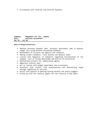 • Co-ordinate with internal and external Auditors
Company: Magnamail Pvt Ltd , Sydney
Role: Assitant Accountant
Dec 95 – Jul 96
Role & Responsibilities:
• Handled Accounts Payable (AP), Accounts Receivable (AR) & General
Ledger (GL) using Attache Accounting Software.
• Maintenance of accounts for debtors and creditors
• Making income statement, Trial balance and Balance sheet
• Liasion with Registrar of Companies regarding incorporation of the
company such as filing Memorandum and Article of Association
• Maintaining accounts for commissioned agents
• Negotiate contract work
• Act as liaison with Budget department and accountants.
• Interface with clients from presentations and determining needs
through completion of services.
• Assist with payroll & opening/closing monthly and yearly budgets.
• Follow up with the recovery agents for the recovery of bad debts.
 