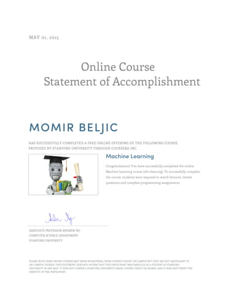 Online Course
Statement of Accomplishment
MAY 01, 2015
MOMIR BELJIC
HAS SUCCESSFULLY COMPLETED A FREE ONLINE OFFERING OF THE FOLLOWING COURSE
PROVIDED BY STANFORD UNIVERSITY THROUGH COURSERA INC.
Machine Learning
Congratulations! You have successfully completed the online
Machine Learning course (ml-class.org). To successfully complete
the course, students were required to watch lectures, review
questions and complete programming assignments.
ASSOCIATE PROFESSOR ANDREW NG
COMPUTER SCIENCE DEPARTMENT
STANFORD UNIVERSITY
PLEASE NOTE: SOME ONLINE COURSES MAY DRAW ON MATERIAL FROM COURSES TAUGHT ON CAMPUS BUT THEY ARE NOT EQUIVALENT TO
ON-CAMPUS COURSES. THIS STATEMENT DOES NOT AFFIRM THAT THIS PARTICIPANT WAS ENROLLED AS A STUDENT AT STANFORD
UNIVERSITY IN ANY WAY. IT DOES NOT CONFER A STANFORD UNIVERSITY GRADE, COURSE CREDIT OR DEGREE, AND IT DOES NOT VERIFY THE
IDENTITY OF THE PARTICIPANT.
 