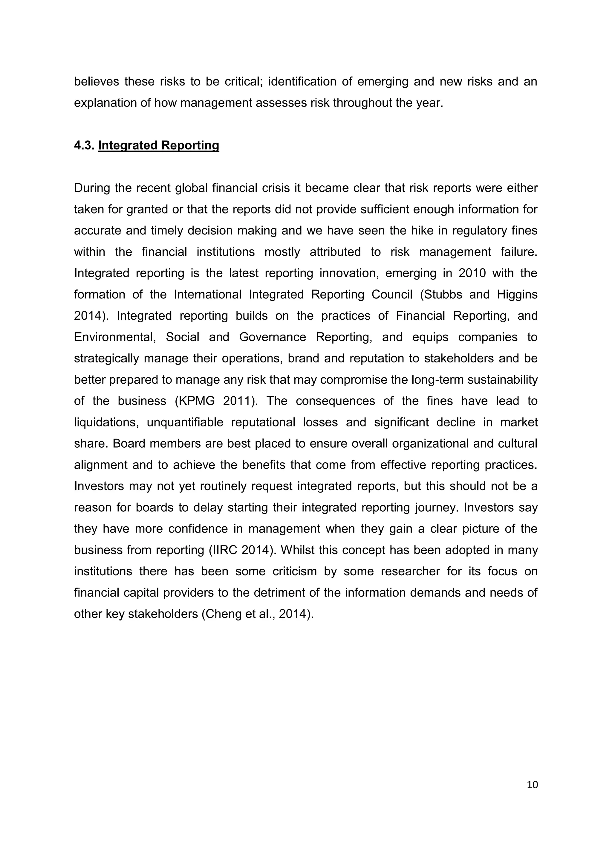 10
believes these risks to be critical; identification of emerging and new risks and an
explanation of how management assesses risk throughout the year.
4.3. Integrated Reporting
During the recent global financial crisis it became clear that risk reports were either
taken for granted or that the reports did not provide sufficient enough information for
accurate and timely decision making and we have seen the hike in regulatory fines
within the financial institutions mostly attributed to risk management failure.
Integrated reporting is the latest reporting innovation, emerging in 2010 with the
formation of the International Integrated Reporting Council (Stubbs and Higgins
2014). Integrated reporting builds on the practices of Financial Reporting, and
Environmental, Social and Governance Reporting, and equips companies to
strategically manage their operations, brand and reputation to stakeholders and be
better prepared to manage any risk that may compromise the long-term sustainability
of the business (KPMG 2011). The consequences of the fines have lead to
liquidations, unquantifiable reputational losses and significant decline in market
share. Board members are best placed to ensure overall organizational and cultural
alignment and to achieve the benefits that come from effective reporting practices.
Investors may not yet routinely request integrated reports, but this should not be a
reason for boards to delay starting their integrated reporting journey. Investors say
they have more confidence in management when they gain a clear picture of the
business from reporting (IIRC 2014). Whilst this concept has been adopted in many
institutions there has been some criticism by some researcher for its focus on
financial capital providers to the detriment of the information demands and needs of
other key stakeholders (Cheng et al., 2014).
 