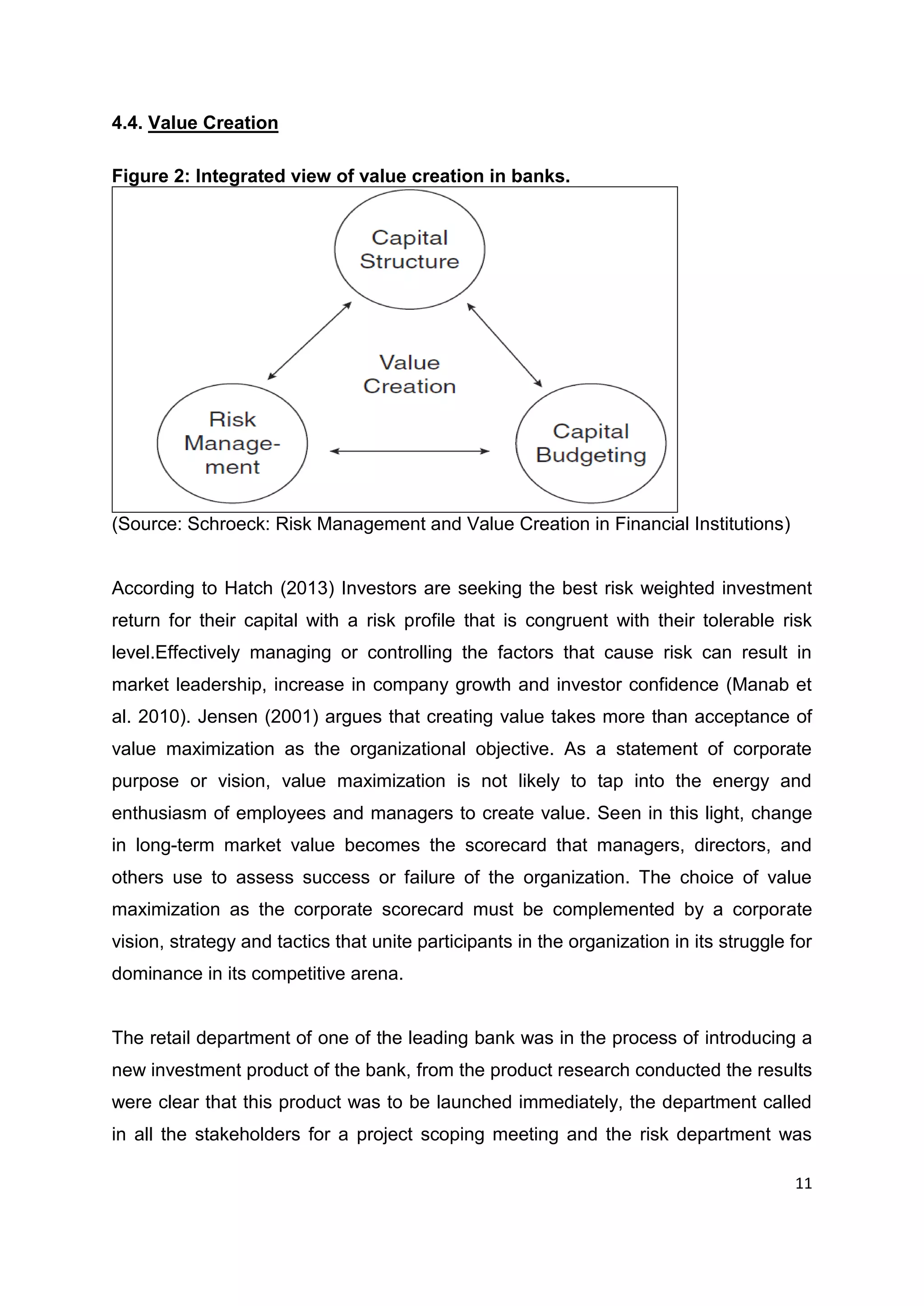 11
4.4. Value Creation
Figure 2: Integrated view of value creation in banks.
(Source: Schroeck: Risk Management and Value Creation in Financial Institutions)
According to Hatch (2013) Investors are seeking the best risk weighted investment
return for their capital with a risk profile that is congruent with their tolerable risk
level.Effectively managing or controlling the factors that cause risk can result in
market leadership, increase in company growth and investor confidence (Manab et
al. 2010). Jensen (2001) argues that creating value takes more than acceptance of
value maximization as the organizational objective. As a statement of corporate
purpose or vision, value maximization is not likely to tap into the energy and
enthusiasm of employees and managers to create value. Seen in this light, change
in long-term market value becomes the scorecard that managers, directors, and
others use to assess success or failure of the organization. The choice of value
maximization as the corporate scorecard must be complemented by a corporate
vision, strategy and tactics that unite participants in the organization in its struggle for
dominance in its competitive arena.
The retail department of one of the leading bank was in the process of introducing a
new investment product of the bank, from the product research conducted the results
were clear that this product was to be launched immediately, the department called
in all the stakeholders for a project scoping meeting and the risk department was
 