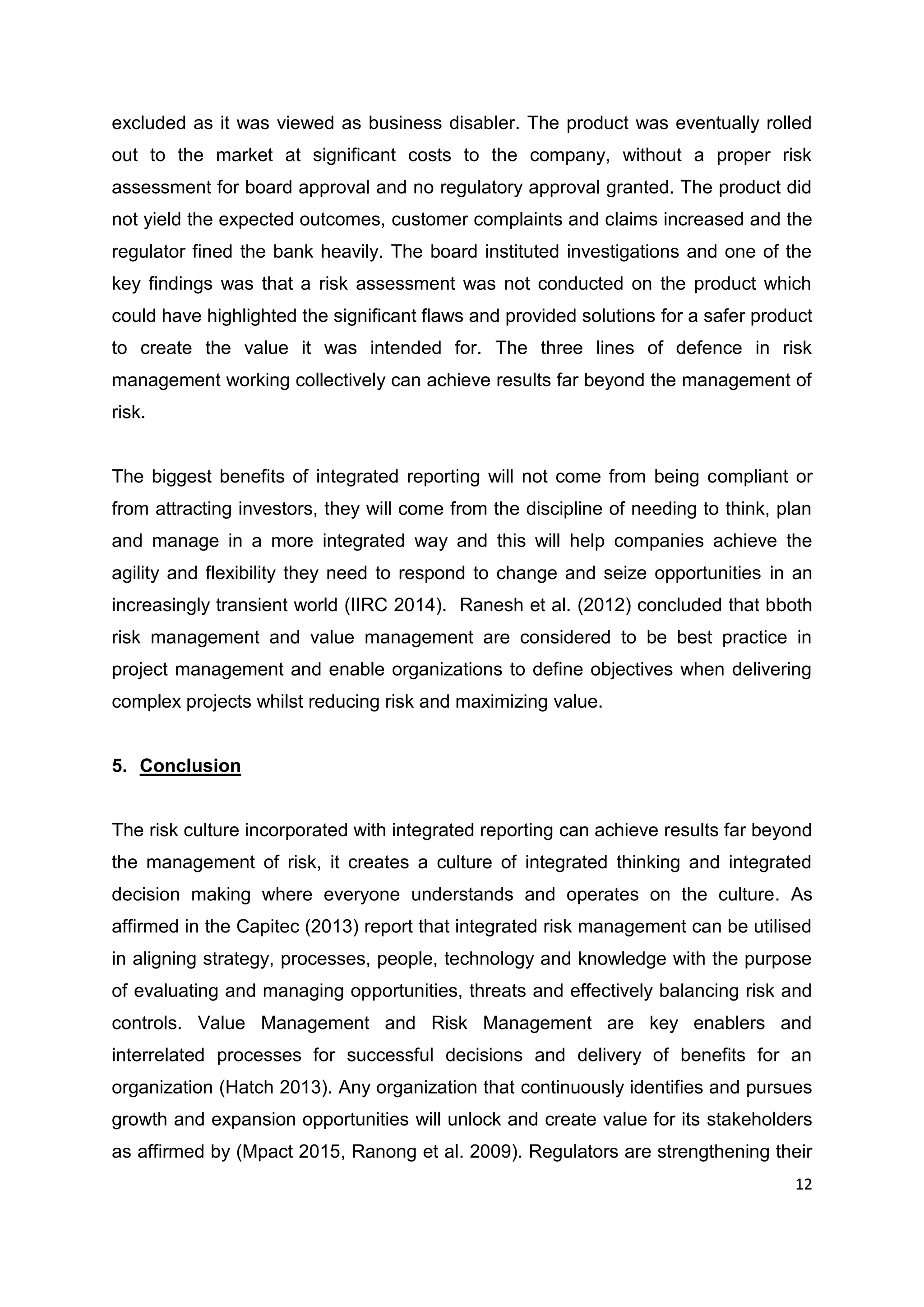 12
excluded as it was viewed as business disabler. The product was eventually rolled
out to the market at significant costs to the company, without a proper risk
assessment for board approval and no regulatory approval granted. The product did
not yield the expected outcomes, customer complaints and claims increased and the
regulator fined the bank heavily. The board instituted investigations and one of the
key findings was that a risk assessment was not conducted on the product which
could have highlighted the significant flaws and provided solutions for a safer product
to create the value it was intended for. The three lines of defence in risk
management working collectively can achieve results far beyond the management of
risk.
The biggest benefits of integrated reporting will not come from being compliant or
from attracting investors, they will come from the discipline of needing to think, plan
and manage in a more integrated way and this will help companies achieve the
agility and flexibility they need to respond to change and seize opportunities in an
increasingly transient world (IIRC 2014). Ranesh et al. (2012) concluded that bboth
risk management and value management are considered to be best practice in
project management and enable organizations to define objectives when delivering
complex projects whilst reducing risk and maximizing value.
5. Conclusion
The risk culture incorporated with integrated reporting can achieve results far beyond
the management of risk, it creates a culture of integrated thinking and integrated
decision making where everyone understands and operates on the culture. As
affirmed in the Capitec (2013) report that integrated risk management can be utilised
in aligning strategy, processes, people, technology and knowledge with the purpose
of evaluating and managing opportunities, threats and effectively balancing risk and
controls. Value Management and Risk Management are key enablers and
interrelated processes for successful decisions and delivery of benefits for an
organization (Hatch 2013). Any organization that continuously identifies and pursues
growth and expansion opportunities will unlock and create value for its stakeholders
as affirmed by (Mpact 2015, Ranong et al. 2009). Regulators are strengthening their
 