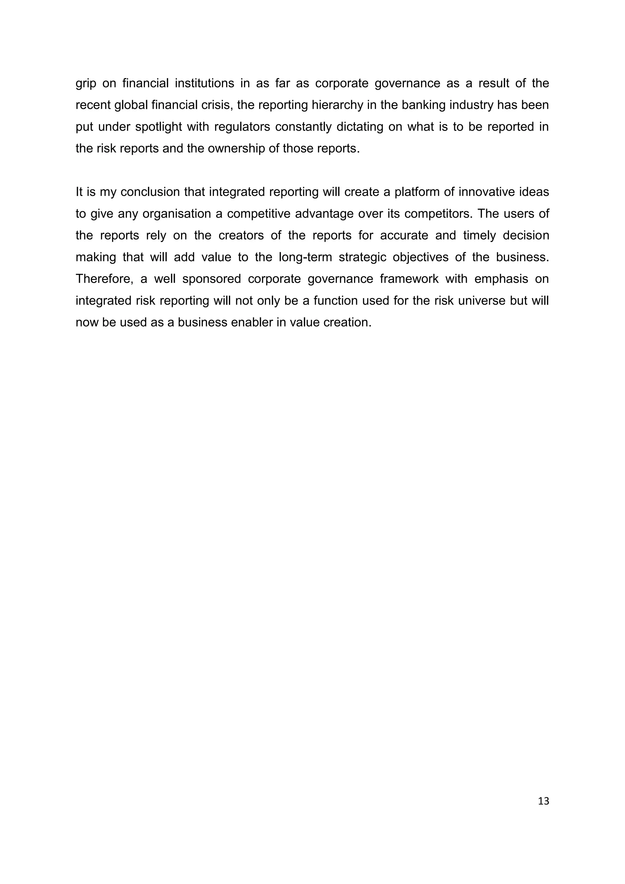 13
grip on financial institutions in as far as corporate governance as a result of the
recent global financial crisis, the reporting hierarchy in the banking industry has been
put under spotlight with regulators constantly dictating on what is to be reported in
the risk reports and the ownership of those reports.
It is my conclusion that integrated reporting will create a platform of innovative ideas
to give any organisation a competitive advantage over its competitors. The users of
the reports rely on the creators of the reports for accurate and timely decision
making that will add value to the long-term strategic objectives of the business.
Therefore, a well sponsored corporate governance framework with emphasis on
integrated risk reporting will not only be a function used for the risk universe but will
now be used as a business enabler in value creation.
 