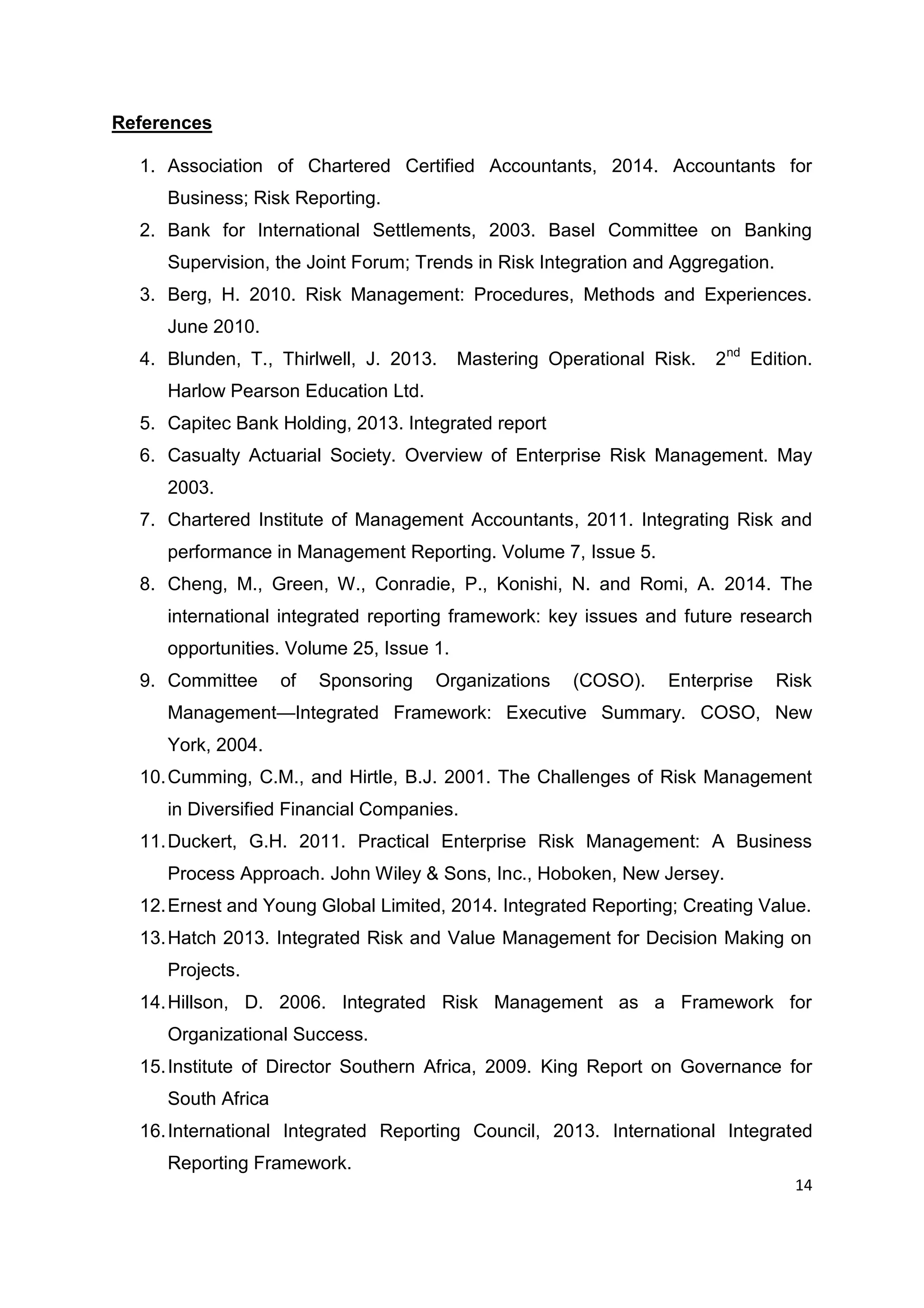 14
References
1. Association of Chartered Certified Accountants, 2014. Accountants for
Business; Risk Reporting.
2. Bank for International Settlements, 2003. Basel Committee on Banking
Supervision, the Joint Forum; Trends in Risk Integration and Aggregation.
3. Berg, H. 2010. Risk Management: Procedures, Methods and Experiences.
June 2010.
4. Blunden, T., Thirlwell, J. 2013. Mastering Operational Risk. 2nd
Edition.
Harlow Pearson Education Ltd.
5. Capitec Bank Holding, 2013. Integrated report
6. Casualty Actuarial Society. Overview of Enterprise Risk Management. May
2003.
7. Chartered Institute of Management Accountants, 2011. Integrating Risk and
performance in Management Reporting. Volume 7, Issue 5.
8. Cheng, M., Green, W., Conradie, P., Konishi, N. and Romi, A. 2014. The
international integrated reporting framework: key issues and future research
opportunities. Volume 25, Issue 1.
9. Committee of Sponsoring Organizations (COSO). Enterprise Risk
Management—Integrated Framework: Executive Summary. COSO, New
York, 2004.
10.Cumming, C.M., and Hirtle, B.J. 2001. The Challenges of Risk Management
in Diversified Financial Companies.
11.Duckert, G.H. 2011. Practical Enterprise Risk Management: A Business
Process Approach. John Wiley & Sons, Inc., Hoboken, New Jersey.
12.Ernest and Young Global Limited, 2014. Integrated Reporting; Creating Value.
13.Hatch 2013. Integrated Risk and Value Management for Decision Making on
Projects.
14.Hillson, D. 2006. Integrated Risk Management as a Framework for
Organizational Success.
15.Institute of Director Southern Africa, 2009. King Report on Governance for
South Africa
16.International Integrated Reporting Council, 2013. International Integrated
Reporting Framework.
 