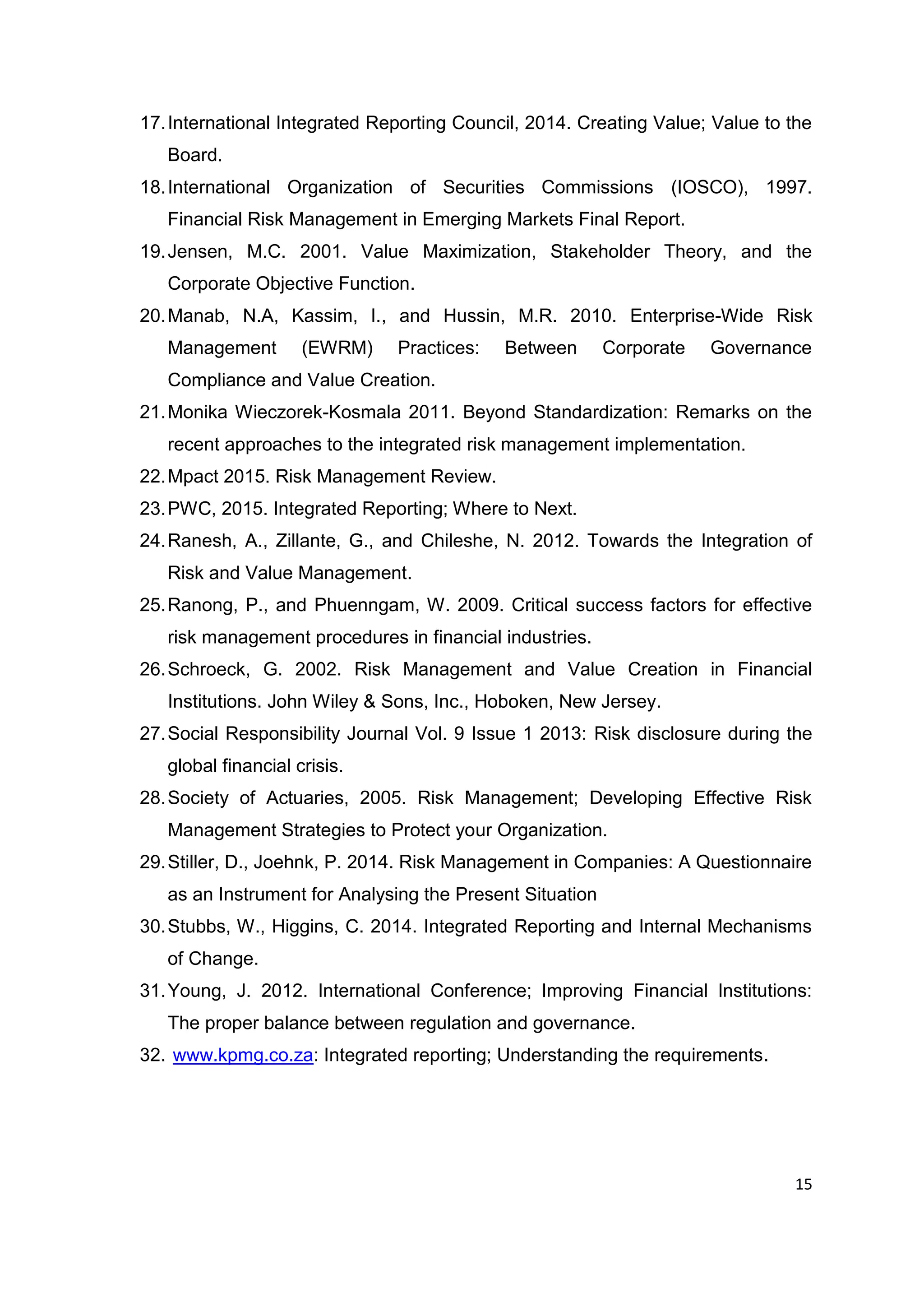 15
17.International Integrated Reporting Council, 2014. Creating Value; Value to the
Board.
18.International Organization of Securities Commissions (IOSCO), 1997.
Financial Risk Management in Emerging Markets Final Report.
19.Jensen, M.C. 2001. Value Maximization, Stakeholder Theory, and the
Corporate Objective Function.
20.Manab, N.A, Kassim, I., and Hussin, M.R. 2010. Enterprise-Wide Risk
Management (EWRM) Practices: Between Corporate Governance
Compliance and Value Creation.
21.Monika Wieczorek-Kosmala 2011. Beyond Standardization: Remarks on the
recent approaches to the integrated risk management implementation.
22.Mpact 2015. Risk Management Review.
23.PWC, 2015. Integrated Reporting; Where to Next.
24.Ranesh, A., Zillante, G., and Chileshe, N. 2012. Towards the Integration of
Risk and Value Management.
25.Ranong, P., and Phuenngam, W. 2009. Critical success factors for effective
risk management procedures in financial industries.
26.Schroeck, G. 2002. Risk Management and Value Creation in Financial
Institutions. John Wiley & Sons, Inc., Hoboken, New Jersey.
27.Social Responsibility Journal Vol. 9 Issue 1 2013: Risk disclosure during the
global financial crisis.
28.Society of Actuaries, 2005. Risk Management; Developing Effective Risk
Management Strategies to Protect your Organization.
29.Stiller, D., Joehnk, P. 2014. Risk Management in Companies: A Questionnaire
as an Instrument for Analysing the Present Situation
30.Stubbs, W., Higgins, C. 2014. Integrated Reporting and Internal Mechanisms
of Change.
31.Young, J. 2012. International Conference; Improving Financial Institutions:
The proper balance between regulation and governance.
32. www.kpmg.co.za: Integrated reporting; Understanding the requirements.
 