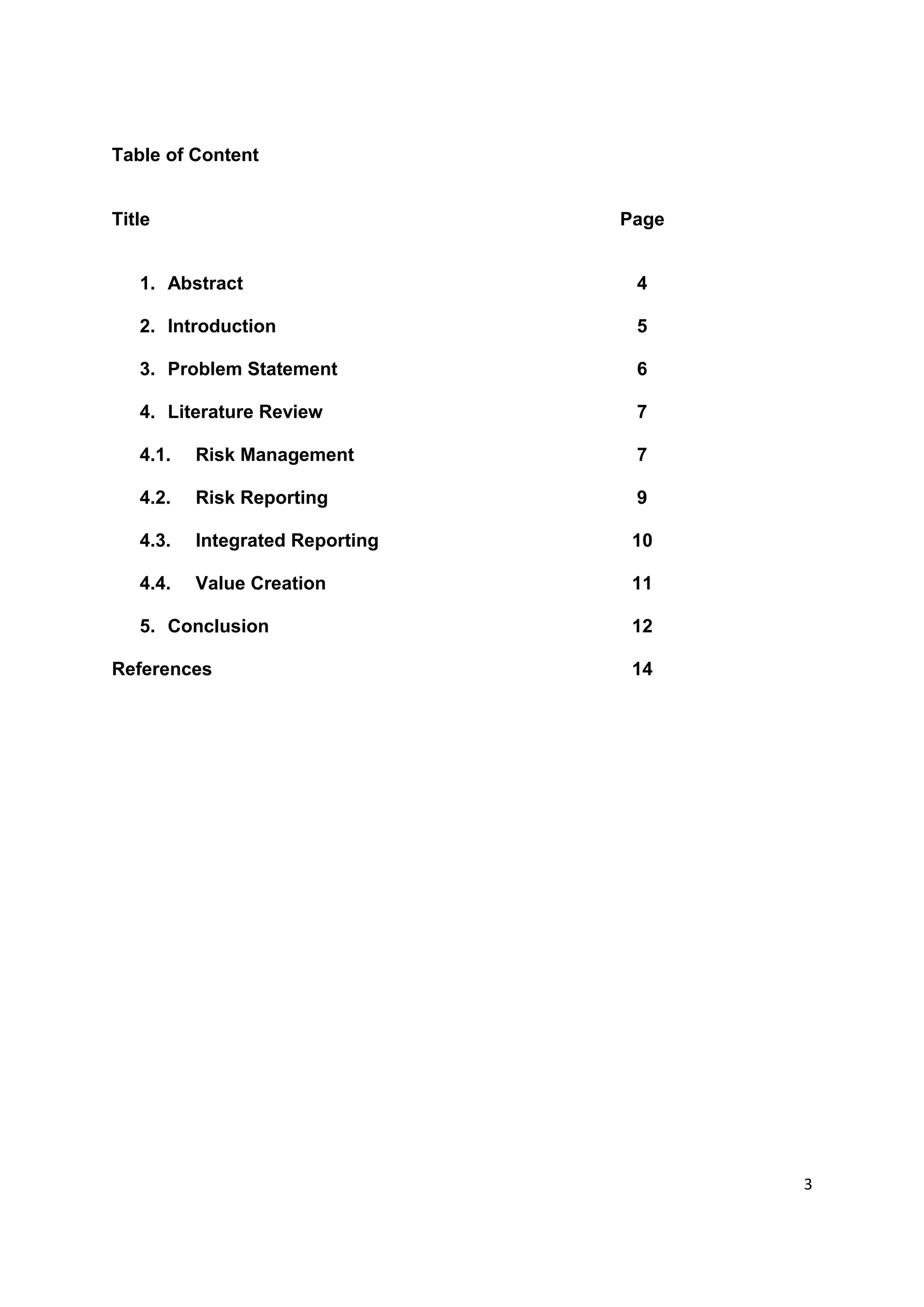3
Table of Content
Title Page
1. Abstract 4
2. Introduction 5
3. Problem Statement 6
4. Literature Review 7
4.1. Risk Management 7
4.2. Risk Reporting 9
4.3. Integrated Reporting 10
4.4. Value Creation 11
5. Conclusion 12
References 14
 