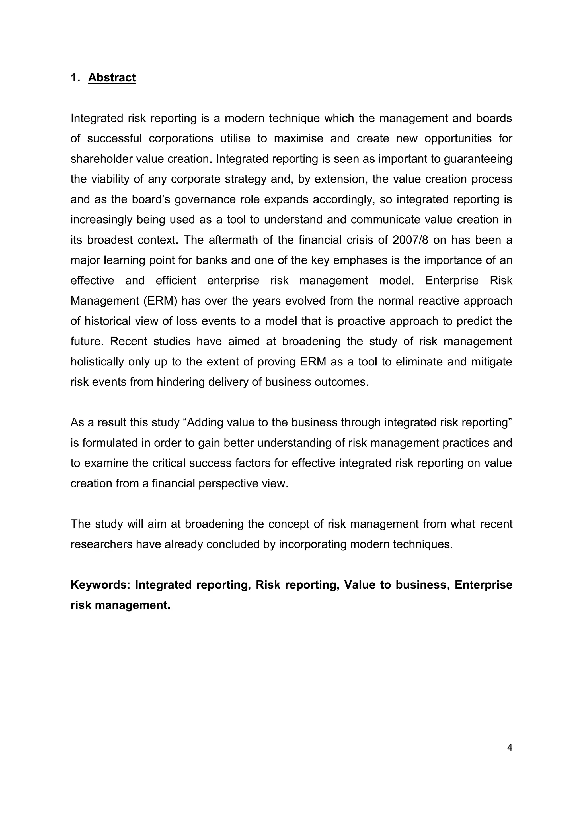 4
1. Abstract
Integrated risk reporting is a modern technique which the management and boards
of successful corporations utilise to maximise and create new opportunities for
shareholder value creation. Integrated reporting is seen as important to guaranteeing
the viability of any corporate strategy and, by extension, the value creation process
and as the board’s governance role expands accordingly, so integrated reporting is
increasingly being used as a tool to understand and communicate value creation in
its broadest context. The aftermath of the financial crisis of 2007/8 on has been a
major learning point for banks and one of the key emphases is the importance of an
effective and efficient enterprise risk management model. Enterprise Risk
Management (ERM) has over the years evolved from the normal reactive approach
of historical view of loss events to a model that is proactive approach to predict the
future. Recent studies have aimed at broadening the study of risk management
holistically only up to the extent of proving ERM as a tool to eliminate and mitigate
risk events from hindering delivery of business outcomes.
As a result this study “Adding value to the business through integrated risk reporting”
is formulated in order to gain better understanding of risk management practices and
to examine the critical success factors for effective integrated risk reporting on value
creation from a financial perspective view.
The study will aim at broadening the concept of risk management from what recent
researchers have already concluded by incorporating modern techniques.
Keywords: Integrated reporting, Risk reporting, Value to business, Enterprise
risk management.
 