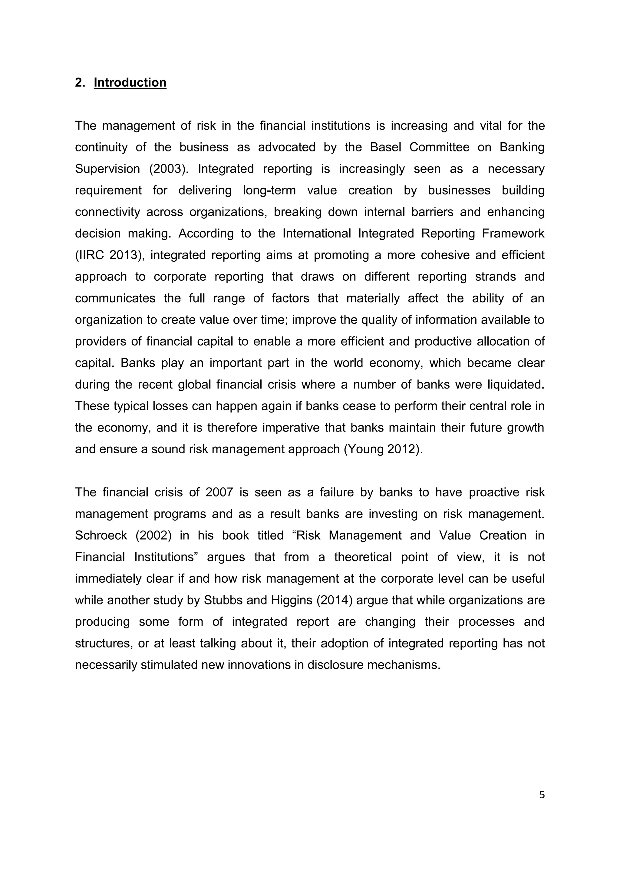 5
2. Introduction
The management of risk in the financial institutions is increasing and vital for the
continuity of the business as advocated by the Basel Committee on Banking
Supervision (2003). Integrated reporting is increasingly seen as a necessary
requirement for delivering long-term value creation by businesses building
connectivity across organizations, breaking down internal barriers and enhancing
decision making. According to the International Integrated Reporting Framework
(IIRC 2013), integrated reporting aims at promoting a more cohesive and efficient
approach to corporate reporting that draws on different reporting strands and
communicates the full range of factors that materially affect the ability of an
organization to create value over time; improve the quality of information available to
providers of financial capital to enable a more efficient and productive allocation of
capital. Banks play an important part in the world economy, which became clear
during the recent global financial crisis where a number of banks were liquidated.
These typical losses can happen again if banks cease to perform their central role in
the economy, and it is therefore imperative that banks maintain their future growth
and ensure a sound risk management approach (Young 2012).
The financial crisis of 2007 is seen as a failure by banks to have proactive risk
management programs and as a result banks are investing on risk management.
Schroeck (2002) in his book titled “Risk Management and Value Creation in
Financial Institutions” argues that from a theoretical point of view, it is not
immediately clear if and how risk management at the corporate level can be useful
while another study by Stubbs and Higgins (2014) argue that while organizations are
producing some form of integrated report are changing their processes and
structures, or at least talking about it, their adoption of integrated reporting has not
necessarily stimulated new innovations in disclosure mechanisms.
 
