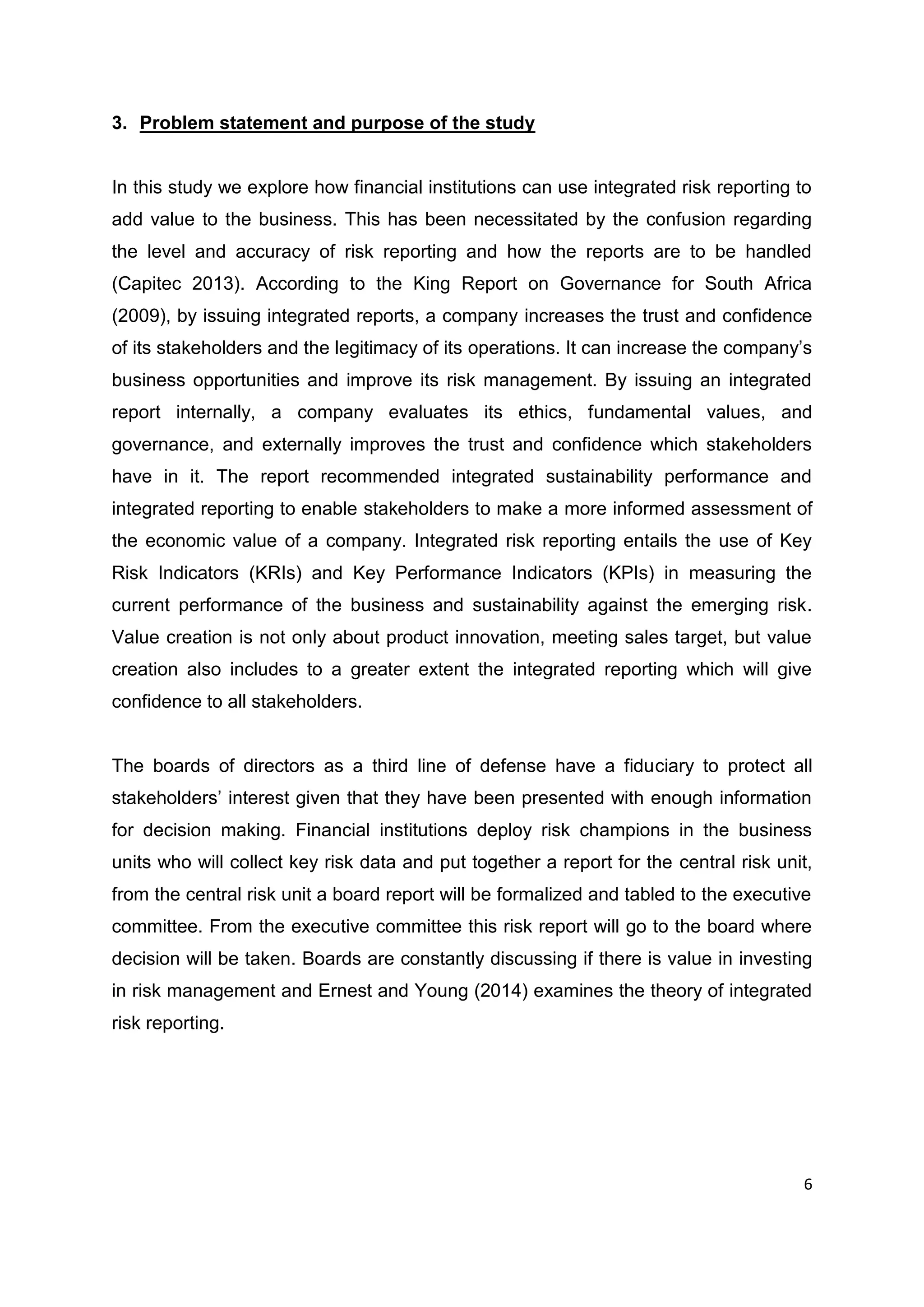 6
3. Problem statement and purpose of the study
In this study we explore how financial institutions can use integrated risk reporting to
add value to the business. This has been necessitated by the confusion regarding
the level and accuracy of risk reporting and how the reports are to be handled
(Capitec 2013). According to the King Report on Governance for South Africa
(2009), by issuing integrated reports, a company increases the trust and confidence
of its stakeholders and the legitimacy of its operations. It can increase the company’s
business opportunities and improve its risk management. By issuing an integrated
report internally, a company evaluates its ethics, fundamental values, and
governance, and externally improves the trust and confidence which stakeholders
have in it. The report recommended integrated sustainability performance and
integrated reporting to enable stakeholders to make a more informed assessment of
the economic value of a company. Integrated risk reporting entails the use of Key
Risk Indicators (KRIs) and Key Performance Indicators (KPIs) in measuring the
current performance of the business and sustainability against the emerging risk.
Value creation is not only about product innovation, meeting sales target, but value
creation also includes to a greater extent the integrated reporting which will give
confidence to all stakeholders.
The boards of directors as a third line of defense have a fiduciary to protect all
stakeholders’ interest given that they have been presented with enough information
for decision making. Financial institutions deploy risk champions in the business
units who will collect key risk data and put together a report for the central risk unit,
from the central risk unit a board report will be formalized and tabled to the executive
committee. From the executive committee this risk report will go to the board where
decision will be taken. Boards are constantly discussing if there is value in investing
in risk management and Ernest and Young (2014) examines the theory of integrated
risk reporting.
 