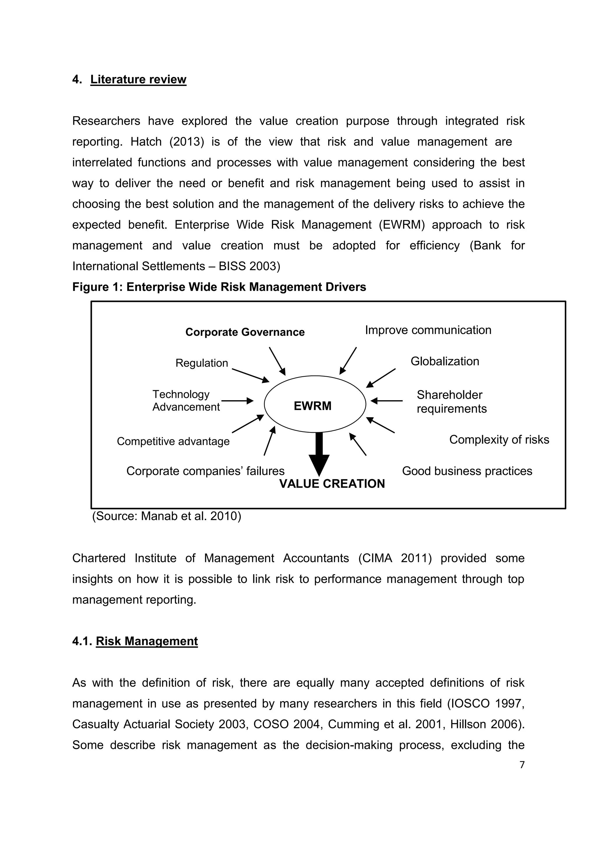 7
4. Literature review
Researchers have explored the value creation purpose through integrated risk
reporting. Hatch (2013) is of the view that risk and value management are
interrelated functions and processes with value management considering the best
way to deliver the need or benefit and risk management being used to assist in
choosing the best solution and the management of the delivery risks to achieve the
expected benefit. Enterprise Wide Risk Management (EWRM) approach to risk
management and value creation must be adopted for efficiency (Bank for
International Settlements – BISS 2003)
Figure 1: Enterprise Wide Risk Management Drivers
(Source: Manab et al. 2010)
Chartered Institute of Management Accountants (CIMA 2011) provided some
insights on how it is possible to link risk to performance management through top
management reporting.
4.1. Risk Management
As with the definition of risk, there are equally many accepted definitions of risk
management in use as presented by many researchers in this field (IOSCO 1997,
Casualty Actuarial Society 2003, COSO 2004, Cumming et al. 2001, Hillson 2006).
Some describe risk management as the decision-making process, excluding the
Corporate Governance Improve communication
Regulation Globalization
Technology
Advancement EWRM
Shareholder
requirements
Competitive advantage Complexity of risks
Corporate companies’ failures Good business practices
VALUE CREATION
 