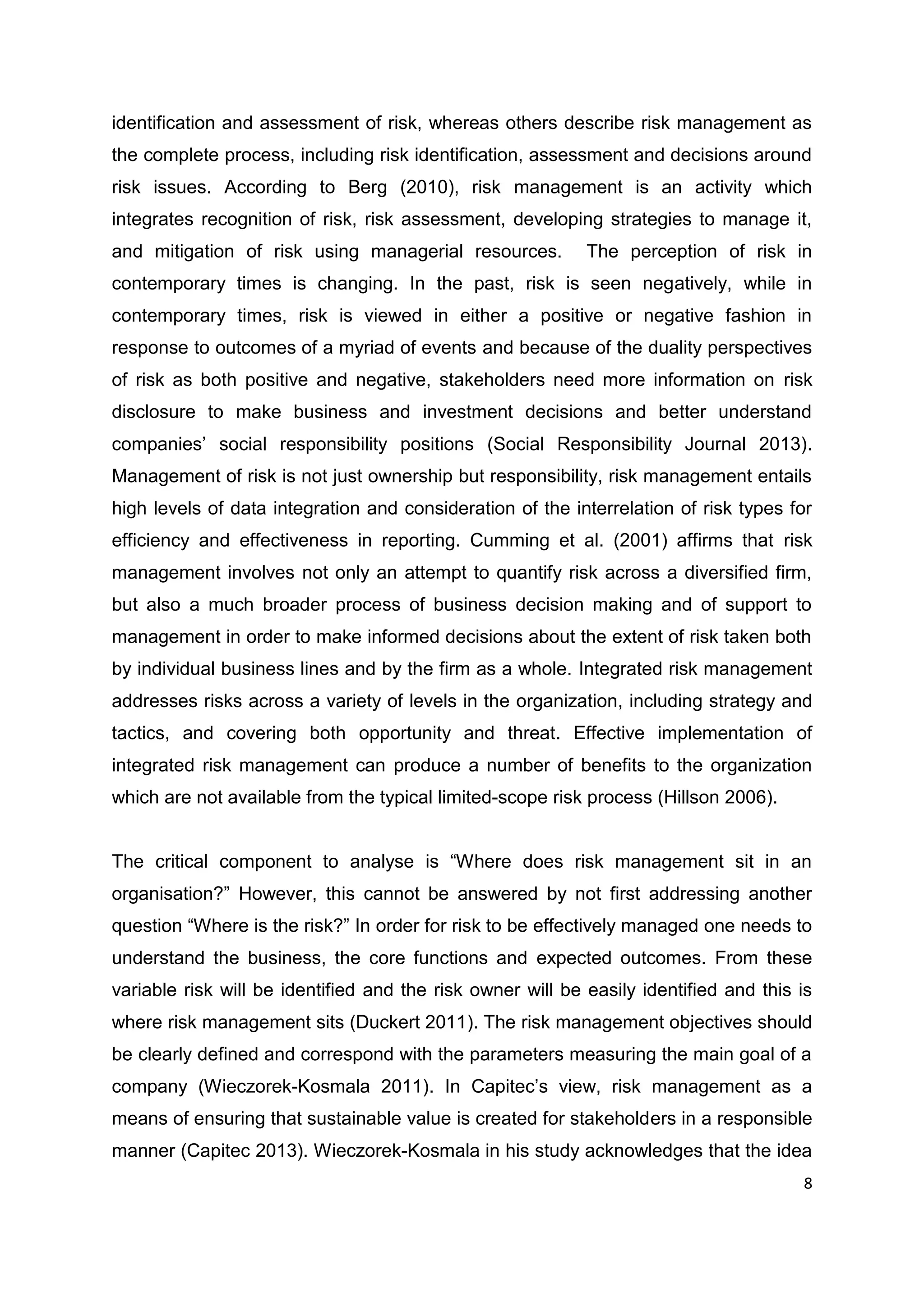 8
identification and assessment of risk, whereas others describe risk management as
the complete process, including risk identification, assessment and decisions around
risk issues. According to Berg (2010), risk management is an activity which
integrates recognition of risk, risk assessment, developing strategies to manage it,
and mitigation of risk using managerial resources. The perception of risk in
contemporary times is changing. In the past, risk is seen negatively, while in
contemporary times, risk is viewed in either a positive or negative fashion in
response to outcomes of a myriad of events and because of the duality perspectives
of risk as both positive and negative, stakeholders need more information on risk
disclosure to make business and investment decisions and better understand
companies’ social responsibility positions (Social Responsibility Journal 2013).
Management of risk is not just ownership but responsibility, risk management entails
high levels of data integration and consideration of the interrelation of risk types for
efficiency and effectiveness in reporting. Cumming et al. (2001) affirms that risk
management involves not only an attempt to quantify risk across a diversified firm,
but also a much broader process of business decision making and of support to
management in order to make informed decisions about the extent of risk taken both
by individual business lines and by the firm as a whole. Integrated risk management
addresses risks across a variety of levels in the organization, including strategy and
tactics, and covering both opportunity and threat. Effective implementation of
integrated risk management can produce a number of benefits to the organization
which are not available from the typical limited-scope risk process (Hillson 2006).
The critical component to analyse is “Where does risk management sit in an
organisation?” However, this cannot be answered by not first addressing another
question “Where is the risk?” In order for risk to be effectively managed one needs to
understand the business, the core functions and expected outcomes. From these
variable risk will be identified and the risk owner will be easily identified and this is
where risk management sits (Duckert 2011). The risk management objectives should
be clearly defined and correspond with the parameters measuring the main goal of a
company (Wieczorek-Kosmala 2011). In Capitec’s view, risk management as a
means of ensuring that sustainable value is created for stakeholders in a responsible
manner (Capitec 2013). Wieczorek-Kosmala in his study acknowledges that the idea
 