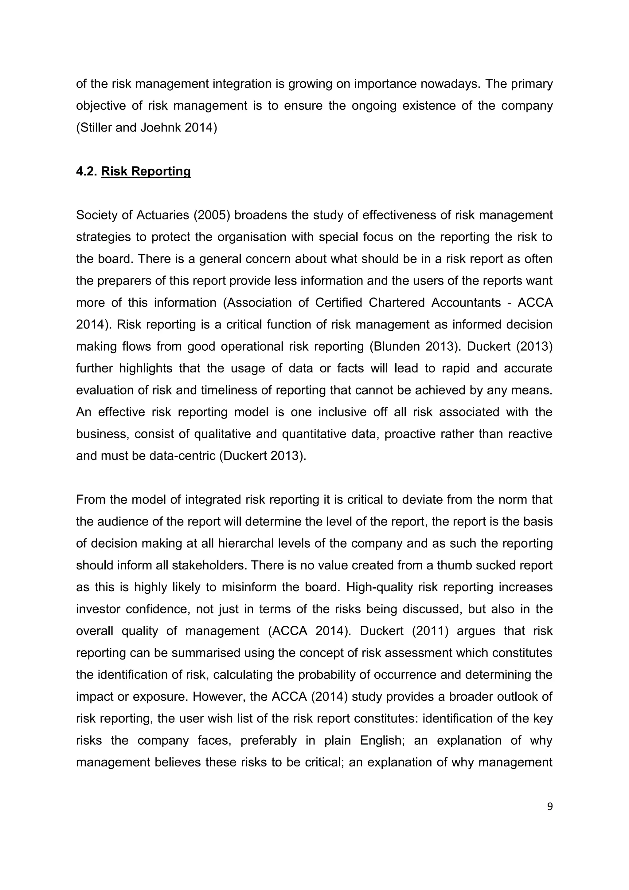 9
of the risk management integration is growing on importance nowadays. The primary
objective of risk management is to ensure the ongoing existence of the company
(Stiller and Joehnk 2014)
4.2. Risk Reporting
Society of Actuaries (2005) broadens the study of effectiveness of risk management
strategies to protect the organisation with special focus on the reporting the risk to
the board. There is a general concern about what should be in a risk report as often
the preparers of this report provide less information and the users of the reports want
more of this information (Association of Certified Chartered Accountants - ACCA
2014). Risk reporting is a critical function of risk management as informed decision
making flows from good operational risk reporting (Blunden 2013). Duckert (2013)
further highlights that the usage of data or facts will lead to rapid and accurate
evaluation of risk and timeliness of reporting that cannot be achieved by any means.
An effective risk reporting model is one inclusive off all risk associated with the
business, consist of qualitative and quantitative data, proactive rather than reactive
and must be data-centric (Duckert 2013).
From the model of integrated risk reporting it is critical to deviate from the norm that
the audience of the report will determine the level of the report, the report is the basis
of decision making at all hierarchal levels of the company and as such the reporting
should inform all stakeholders. There is no value created from a thumb sucked report
as this is highly likely to misinform the board. High-quality risk reporting increases
investor confidence, not just in terms of the risks being discussed, but also in the
overall quality of management (ACCA 2014). Duckert (2011) argues that risk
reporting can be summarised using the concept of risk assessment which constitutes
the identification of risk, calculating the probability of occurrence and determining the
impact or exposure. However, the ACCA (2014) study provides a broader outlook of
risk reporting, the user wish list of the risk report constitutes: identification of the key
risks the company faces, preferably in plain English; an explanation of why
management believes these risks to be critical; an explanation of why management
 