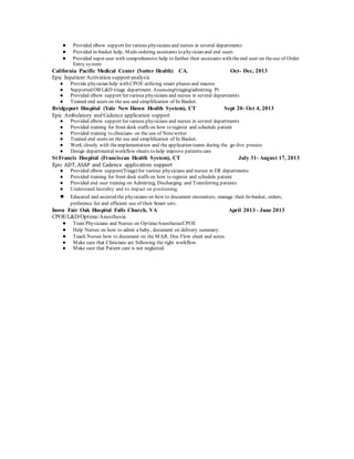● Provided elbow support for various physicians and nurses in several departments
● Provided in-basket help, Meds ordering assistants to physician and end users
● Provided super user with comprehensive help to further their assistants with theend user on theuse of Order
Entry system
California Pacific Medical Center (Sutter Health) CA. Oct- Dec, 2013
Epic Inpatient Activation support analysis
● Provide physician help with CPOE utilizing smart phases and macros
● Supported OB L&D triage department. Assessing/triaging/admitting Pt
● Provided elbow support for various physicians and nurses in several departments
● Trained end users on the use and simplification of In Basket.
Bridgeport Hospital (Yale New Haven Health System), CT Sept 20- Oct 4, 2013
Epic Ambulatory and Cadence application support
● Provided elbow support for various physicians and nurses in several departments
● Provided training for front desk staffs on how to register and schedule patient
● Provided training to clinicians on the use of Notewriter
● Trained end users on the use and simplification of In Basket.
● Work closely with theimplementation and the application teams during the go-live process
● Design departmental workflow sheets to help improve patients care
St Francis Hospital (Franciscan Health System), CT July 31- August 17, 2013
Epic ADT, ASAP and Cadence application support
● Provided elbow support(Triage) for various physicians and nurses in ER departments
● Provided training for front desk staffs on how to register and schedule patient
● Provided end user training on Admitting, Discharging and Transferring patients
● Understand laterality and its impact on positioning.
● Educated and assisted the physicians on how to document encounters, manage their In-basket, orders,
preference list and efficient use of their Smart sets.
Inova Fair Oak Hospital Falls Church, VA April 2013– June 2013
CPOE/L&D/Optime/Anesthesia
● Train Physicians and Nurses on Optime/Anesthesia/CPOE
● Help Nurses on how to admit a baby, document on delivery summary.
● Teach Nurses how to document on the MAR, Doc Flow sheet and notes.
● Make sure that Clinicians are following the right workflow.
● Make sure that Patient care is not neglected.
 