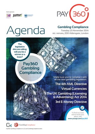 Gambling Compliance
Tuesday 25 November 2014
etc. venues, 200 Aldersgate, LondonAgenda
To find out more
and to book your
place, visit
www.yourgx.com/pay360
Pay360 Gambling Compliance is a Gx and GamblingCompliance event
Make sure you’re compliant with
all the new gambling regulation:
The 4th AML Directive
Virtual Currencies
The UK Gambling (Licensing
& Advertising) Act 2014
3rd E-Money Directive
Pay360
Gambling
Compliance
The
legislative
dice are rolling:
will you be a
winner or a
loser?
Event sponsors
Global Data
Solutions
Global Data
Solutions
 