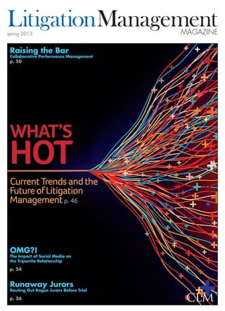 spring 2013
LitigationManagementMagazine
Raising the Bar
Collaborative Performance Management
p. 50
OMG?!
The Impact of Social Media on
the Tripartite Relationship
p. 54
Runaway Jurors
Routing Out Rogue Jurors Before Trial
p. 56
What’s
Hot
CurrentTrendsandthe
FutureofLitigation
Managementp. 46
 