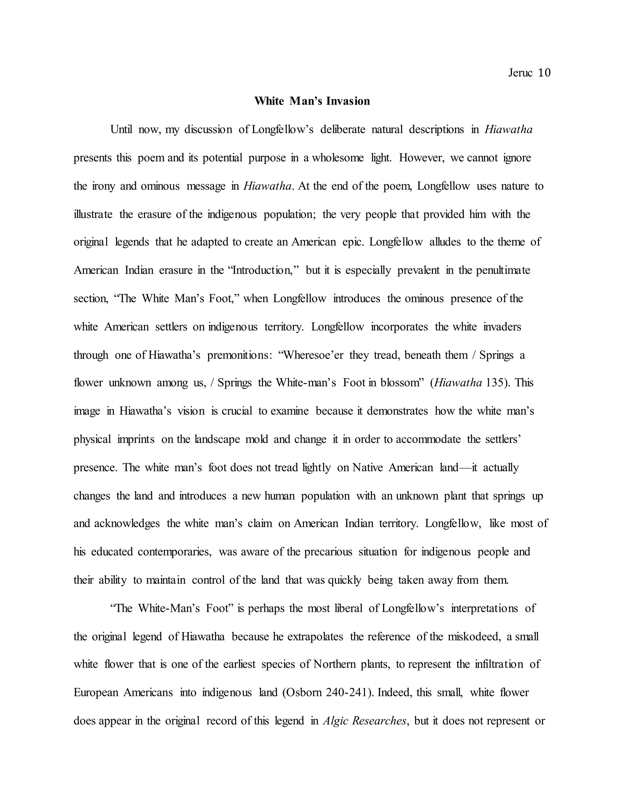 Jeruc 10
White Man’s Invasion
Until now, my discussion of Longfellow’s deliberate natural descriptions in Hiawatha
presents this poem and its potential purpose in a wholesome light. However, we cannot ignore
the irony and ominous message in Hiawatha. At the end of the poem, Longfellow uses nature to
illustrate the erasure of the indigenous population; the very people that provided him with the
original legends that he adapted to create an American epic. Longfellow alludes to the theme of
American Indian erasure in the “Introduction,” but it is especially prevalent in the penultimate
section, “The White Man’s Foot,” when Longfellow introduces the ominous presence of the
white American settlers on indigenous territory. Longfellow incorporates the white invaders
through one of Hiawatha’s premonitions: “Wheresoe’er they tread, beneath them / Springs a
flower unknown among us, / Springs the White-man’s Foot in blossom” (Hiawatha 135). This
image in Hiawatha’s vision is crucial to examine because it demonstrates how the white man’s
physical imprints on the landscape mold and change it in order to accommodate the settlers’
presence. The white man’s foot does not tread lightly on Native American land—it actually
changes the land and introduces a new human population with an unknown plant that springs up
and acknowledges the white man’s claim on American Indian territory. Longfellow, like most of
his educated contemporaries, was aware of the precarious situation for indigenous people and
their ability to maintain control of the land that was quickly being taken away from them.
“The White-Man’s Foot” is perhaps the most liberal of Longfellow’s interpretations of
the original legend of Hiawatha because he extrapolates the reference of the miskodeed, a small
white flower that is one of the earliest species of Northern plants, to represent the infiltration of
European Americans into indigenous land (Osborn 240-241). Indeed, this small, white flower
does appear in the original record of this legend in Algic Researches, but it does not represent or
 