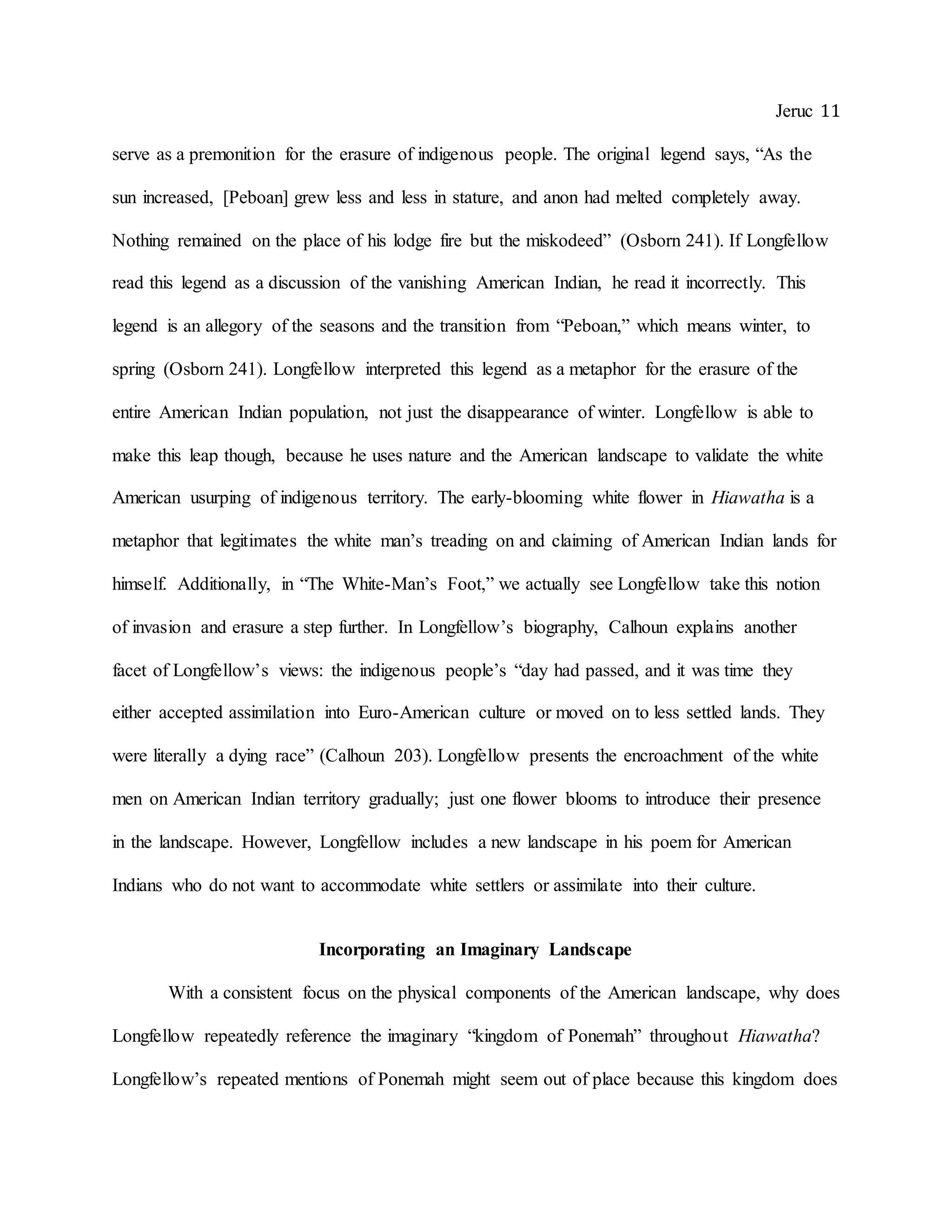 Jeruc 11
serve as a premonition for the erasure of indigenous people. The original legend says, “As the
sun increased, [Peboan] grew less and less in stature, and anon had melted completely away.
Nothing remained on the place of his lodge fire but the miskodeed” (Osborn 241). If Longfellow
read this legend as a discussion of the vanishing American Indian, he read it incorrectly. This
legend is an allegory of the seasons and the transition from “Peboan,” which means winter, to
spring (Osborn 241). Longfellow interpreted this legend as a metaphor for the erasure of the
entire American Indian population, not just the disappearance of winter. Longfellow is able to
make this leap though, because he uses nature and the American landscape to validate the white
American usurping of indigenous territory. The early-blooming white flower in Hiawatha is a
metaphor that legitimates the white man’s treading on and claiming of American Indian lands for
himself. Additionally, in “The White-Man’s Foot,” we actually see Longfellow take this notion
of invasion and erasure a step further. In Longfellow’s biography, Calhoun explains another
facet of Longfellow’s views: the indigenous people’s “day had passed, and it was time they
either accepted assimilation into Euro-American culture or moved on to less settled lands. They
were literally a dying race” (Calhoun 203). Longfellow presents the encroachment of the white
men on American Indian territory gradually; just one flower blooms to introduce their presence
in the landscape. However, Longfellow includes a new landscape in his poem for American
Indians who do not want to accommodate white settlers or assimilate into their culture.
Incorporating an Imaginary Landscape
With a consistent focus on the physical components of the American landscape, why does
Longfellow repeatedly reference the imaginary “kingdom of Ponemah” throughout Hiawatha?
Longfellow’s repeated mentions of Ponemah might seem out of place because this kingdom does
 