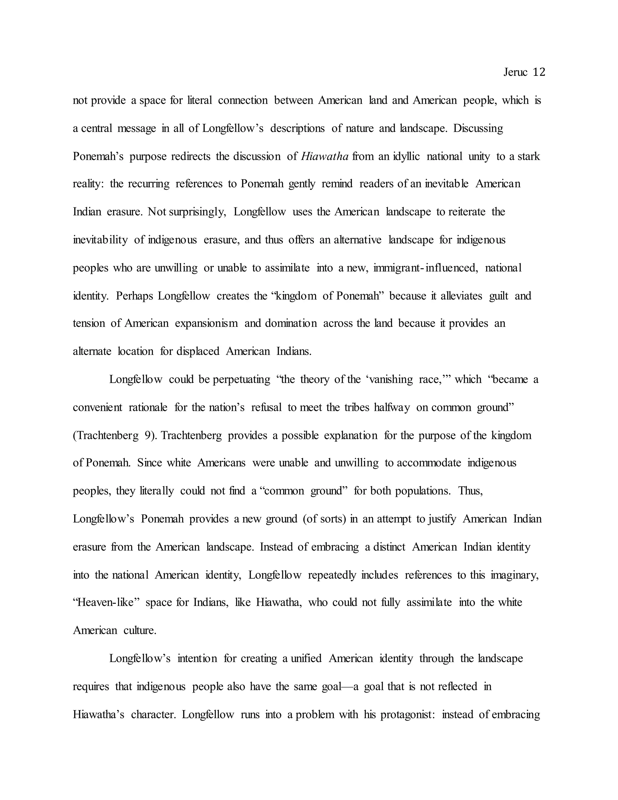 Jeruc 12
not provide a space for literal connection between American land and American people, which is
a central message in all of Longfellow’s descriptions of nature and landscape. Discussing
Ponemah’s purpose redirects the discussion of Hiawatha from an idyllic national unity to a stark
reality: the recurring references to Ponemah gently remind readers of an inevitable American
Indian erasure. Not surprisingly, Longfellow uses the American landscape to reiterate the
inevitability of indigenous erasure, and thus offers an alternative landscape for indigenous
peoples who are unwilling or unable to assimilate into a new, immigrant-influenced, national
identity. Perhaps Longfellow creates the “kingdom of Ponemah” because it alleviates guilt and
tension of American expansionism and domination across the land because it provides an
alternate location for displaced American Indians.
Longfellow could be perpetuating “the theory of the ‘vanishing race,’” which “became a
convenient rationale for the nation’s refusal to meet the tribes halfway on common ground”
(Trachtenberg 9). Trachtenberg provides a possible explanation for the purpose of the kingdom
of Ponemah. Since white Americans were unable and unwilling to accommodate indigenous
peoples, they literally could not find a “common ground” for both populations. Thus,
Longfellow’s Ponemah provides a new ground (of sorts) in an attempt to justify American Indian
erasure from the American landscape. Instead of embracing a distinct American Indian identity
into the national American identity, Longfellow repeatedly includes references to this imaginary,
“Heaven-like” space for Indians, like Hiawatha, who could not fully assimilate into the white
American culture.
Longfellow’s intention for creating a unified American identity through the landscape
requires that indigenous people also have the same goal—a goal that is not reflected in
Hiawatha’s character. Longfellow runs into a problem with his protagonist: instead of embracing
 